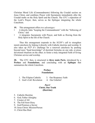 Christian Moral Life (Commandments) following the Creedal section on
Jesus Christ, and combines Prayer with Sacraments immediately after the
Creedal truths on the Holy Spirit and the Church. The CFC’s exposition of
the Lord’s Prayer, then, serves as the Epilogue integrating the whole
Catechism.

19.    This arrangement offers two advantages:
•      it directly links “keeping the Commandments” with the “following of
      Christ,” and
•      it integrates Sacraments with Prayer, and both as flowing from the
      Holy Spirit in the life of the Church.

      Thus this arrangement responds to the NCDP’s call to strengthen
moral catechesis by linking it directly with Catholic doctrine and worship. It
also takes up PCP II’s challenge for a renewed catechesis by pushing
beyond mere “head knowledge” of doctrinal formulas on one side, or pious
devotional ritualism on the other, to foster a truly integrated Faith of loving
Christian service and worship.

20. The CFC, then, is structured in three main Parts, introduced by a
Preface and Foundations, and concluding with an Epilogue that
summarizes the whole Catechism.

                                  Preface
                                Foundations

      1. The Filipino Catholic        3. Our Response: Faith
      2. God’s Call: Revelation       4. Our Unbelief

                                   Part I
                             Christ, Our Truth
                                (Doctrine)

5. Catholic Doctrine
6. God, Father Almighty
7. Creator of All
8. The Fall from Glory
9. God Promises a Savior
10. Jesus Christ: Mission/Person
11. Christ Has Died
 