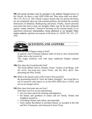 298. Our private devotions must be grounded in the authentic liturgical prayer of
the Church, for there is only ONE GOD and “Him alone shall you adore”
(Mt 4:10; Dt 6:13). The Church’s prayer insures that our private devotions
are not completely taken up with constant petitions, but include the essential
dimensions of adoration, thanksgiving and praise. Finally, sincere personal
conviction that God is truly our almighty Father may be the best safeguard
against “empty ritualism.” Instead of focusing on the external rituals, or on
superficial emotional sentimentalism, strong attachment to our almighty Father
inspires authentic spiritual movements of the heart (cf. NCDP 103, 167, 327,
430).



                 QUESTIONS AND ANSWERS

299. How do most Filipinos relate to God?
     In general, most Christian Filipinos think of God as their all-powerful
     Father who is the Lord of all.
     This image conforms well with many traditional Filipino cultural
     values.

300. How does the Creed describe God?
     The Creed affirms God as Almighty Father, Creator of all things, with
     the divine Son-made-man Jesus Christ, and the Holy Spirit, thus
     presenting the Holy Trinity.

301. What is the special value of the Creed’s first assertion?
     By proclaiming belief in “God, the Father Almighty,” the Creed lifts us
     out of ourselves and centers us on the ONE GOD who is LOVE, and
     not on our meager selves.

302. How does God enter into our lives?
     God enters our lives in our experiencing:
     • our own inner search for meaning and happiness;
     • the beauty and goodness of nature and our family, friends and
       neighbors around us;
     • our Filipino history and culture; and especially,
     • God’s public Revelation in salvation history as recorded in the Old
       and New Testaments, and climaxed in Jesus Christ.
 