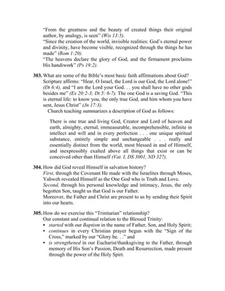 “From the greatness and the beauty of created things their original
    author, by analogy, is seen” (Wis 13:5).
    “Since the creation of the world, invisible realities: God’s eternal power
    and divinity, have become visible, recognized through the things he has
    made” (Rom 1:20).
    “The heavens declare the glory of God, and the firmament proclaims
    His handiwork” (Ps 19:2).

303. What are some of the Bible’s most basic faith affirmations about God?
     Scripture affirms: “Hear, O Israel, the Lord is our God, the Lord alone!”
     (Dt 6:4), and “I am the Lord your God. . . you shall have no other gods
     besides me” (Ex 20:2-3; Dt 5: 6-7). The one God is a saving God. “This
     is eternal life: to know you, the only true God, and him whom you have
     sent, Jesus Christ” (Jn 17:3).
        Church teaching summarizes a description of God as follows:

        There is one true and living God, Creator and Lord of heaven and
        earth, almighty, eternal, immeasurable, incomprehensible, infinite in
        intellect and will and in every perfection . . . one unique spiritual
        substance, entirely simple and unchangeable . . . really and
        essentially distinct from the world, most blessed in and of Himself,
        and inexpressibly exalted above all things that exist or can be
        conceived other than Himself (Vat. I, DS 3001, ND 327).

304. How did God reveal Himself in salvation history?
     First, through the Covenant He made with the Israelites through Moses,
     Yahweh revealed Himself as the One God who is Truth and Love.
     Second, through his personal knowledge and intimacy, Jesus, the only
     begotten Son, taught us that God is our Father.
     Moreover, the Father and Christ are present to us by sending their Spirit
     into our hearts.

305. How do we exercise this “Trinitarian” relationship?
     Our constant and continual relation to the Blessed Trinity:
     • started with our Baptism in the name of Father, Son, and Holy Spirit;
     • continues in every Christian prayer begun with the “Sign of the
       Cross,” marked by our “Glory be. . .” and
     • is strengthened in our Eucharist/thanksgiving to the Father, through
       memory of His Son’s Passion, Death and Resurrection, made present
       through the power of the Holy Spirt.
 
