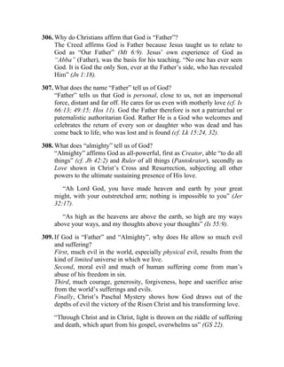 306. Why do Christians affirm that God is “Father”?
     The Creed affirms God is Father because Jesus taught us to relate to
     God as “Our Father” (Mt 6:9). Jesus’ own experience of God as
     “Abba” (Father), was the basis for his teaching. “No one has ever seen
     God. It is God the only Son, ever at the Father’s side, who has revealed
     Him” (Jn 1:18).

307. What does the name “Father” tell us of God?
     “Father” tells us that God is personal, close to us, not an impersonal
     force, distant and far off. He cares for us even with motherly love (cf. Is
     66:13; 49:15; Hos 11). God the Father therefore is not a patriarchal or
     paternalistic authoritarian God. Rather He is a God who welcomes and
     celebrates the return of every son or daughter who was dead and has
     come back to life, who was lost and is found (cf. Lk 15:24, 32).

308. What does “almighty” tell us of God?
     “Almighty” affirms God as all-powerful, first as Creator, able “to do all
     things” (cf. Jb 42:2) and Ruler of all things (Pantokrator), secondly as
     Love shown in Christ’s Cross and Resurrection, subjecting all other
     powers to the ultimate sustaining presence of His love.

        “Ah Lord God, you have made heaven and earth by your great
     might, with your outstretched arm; nothing is impossible to you” (Jer
     32:17).

        “As high as the heavens are above the earth, so high are my ways
     above your ways, and my thoughts above your thoughts” (Is 55:9).

309. If God is “Father” and “Almighty”, why does He allow so much evil
     and suffering?
     First, much evil in the world, especially physical evil, results from the
     kind of limited universe in which we live.
     Second, moral evil and much of human suffering come from man’s
     abuse of his freedom in sin.
     Third, much courage, generosity, forgiveness, hope and sacrifice arise
     from the world’s sufferings and evils.
     Finally, Christ’s Paschal Mystery shows how God draws out of the
     depths of evil the victory of the Risen Christ and his transforming love.

     “Through Christ and in Christ, light is thrown on the riddle of suffering
     and death, which apart from his gospel, overwhelms us” (GS 22).
 