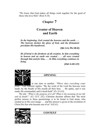 “We know that God makes all things work together for the good of
    those who love Him” (Rom 8:28).

                               Chapter      7
                        Creator of Heaven
                            and Earth

      In the beginning, God created the heavens and the earth . . .
      The heavens declare the glory of God, and the firmament
      proclaims His handiwork.
                                                   (Gn 1:1; Ps 19:2)

      He [Christ] is the firstborn of all creation. In him everything
      in heaven and on earth was created . . . all were created
      through him and for him, . . . In Him everything continues in
      being.
                                                       (Col 1:15-17)




                                OPENING


310. We all ask, at one time or another, “Where does everything come
from?” The Psalmist replies: “By the word of the Lord the heavens were
made; by the breath of His mouth all their host. . . He spoke, and it was
made; He commanded, and it stood forth” (Ps 33:6,9).
     We ask: “What is the purpose of it all? What is the meaning of our life
and of death?” (Cf. CCC 282.) Christian doctrine affirms that “the most
perfect answer to these questionings is to be found in God alone, who
created us in His own image . . . and this answer is given in the revelation of
Christ His Son who became one of us” (GS 41).


                                CONTEXT
 