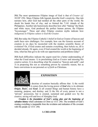 311. The most spontaneous Filipino image of God is that of Creator (cf.
NCDP 199). Many Filipino folk legends describe God’s creativity. One tale
narrates how, after God had molded all the other parts of the world, He
shook his hands free of clay, and so formed the 7,141 islands of the
Philippines. Another tale humorously describes how after “baking” the black
and white races, God produced the perfect human person, the Filipino
“kayumanggi.” These and other Filipino creation myths indicate how
indigenous to Filipino culture is God the Creator.

312. But today the Filipino Catholic’s belief in God as Creator of heaven and
earth faces new challenges. For example, how can the Genesis account of
creation in six days be reconciled with the modern scientific theory of
evolution? Or, if God creates and sustains everything, then bahala na, all is
decided already. Or again, even if God created the world at the beginning of
time, what has that got to do with our opportunities and problems today?

313. Such difficulties indicate the urgent need for a better understanding of
what the Creed means: 1) in proclaiming God as Creator and stressing His
creative action; 2) in describing what He created as “heaven and earth”; and
3) in proposing this not as something proven by scientific reason, but as
basic convictions in our personal act of faith as Christians.


                                 EXPOSITION


314. The Catholic doctrine of creation basically affirms that: 1) the world
and everything in it comes from the loving power of God who is its ultimate
Origin, Ruler, and Goal; 2) all created things and human history have a
meaning, purpose, and destiny; and 3) the life of every person is not a
“private” possession, but is created, sustained and guided now by the
creative, saving will and love of Almighty God.
      Creation is the foundation of God’s saving plan and the beginning of
salvation history which culminates in Christ (cf. CCC 280). The revelation of God’s
creating everything is inseparable from the revelation and realization of His covenant
with His people (cf. CCC 288).

                                  I. CREATOR
 