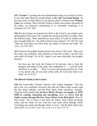 315. “Creator” is perhaps the most fundamental image we can have of God.
It sets God apart from all created things as the only Uncreated Reality. At
the same time, it relates Him to every person, place or thing as their Primary
Cause for existing. Thus God the Creator is both transcendent (beyond) all
He made, yet immanent (remaining) in it, constantly sustaining it in
existence (cf. CCC 300).

316. But the Creator we proclaim by faith in the Creed is not simply some
philosophical First Cause. He is rather the saving God of the Covenant. Thus
the Psalmist sings: “How manifold are your works, O Lord! In wisdom you
have wrought them all __ the earth is full of your creatures” (Ps 104:24). And
“May the Lord bless you from Zion, the maker of heaven and earth” (Ps
134:3; cf. CCC 287).

317. Likewise the prophet Isaiah presents the oracle of the Lord: “Thus says
the Lord, your redeemer, who formed you from the womb: I am the Lord
who made all things” (Is 44:24). Again, even more forcefully, the prophet
declares:

    For thus says the Lord, the Creator of the heavens, who is God, the
    designer and maker of the earth, who established it . . . I am the Lord,
    and there is no other . . . There is no just and saving God but me. Turn
    to me and be safe, all you ends of the earth, for I am God; there is no
    other! (Is 45:18,22).

The Blessed Trinity Is the Creator

318. The Creed links “Creator” directly with “Father Almighty”. This has
led to the over-simplified, mistaken idea that the Father alone creates (and
the Son alone redeems, and the Holy Spirit alone sanctifies). Actually,
Christian Faith teaches that all three Divine Persons act together as ONE
GOD in creating, redeeming and sanctifying. Here we affirm God the
Father creates through His Son, Jesus Christ, in the Holy Spirit. Thus St.
Paul wrote: “For us there is one God, the Father, from whom all things
come, and for whom we live; and one Lord Jesus Christ through whom
everything was made and through whom we live,” and the Holy Spirit who
“gives life” (1 Cor 8:6; 2 Cor 3:6; cf. Jn 1:1-3; Col 1:15-17).
 