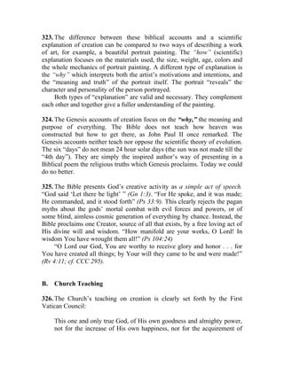 323. The difference between these biblical accounts and a scientific
explanation of creation can be compared to two ways of describing a work
of art, for example, a beautiful portrait painting. The “how” (scientific)
explanation focuses on the materials used, the size, weight, age, colors and
the whole mechanics of portrait painting. A different type of explanation is
the “why” which interprets both the artist’s motivations and intentions, and
the “meaning and truth” of the portrait itself. The portrait “reveals” the
character and personality of the person portrayed.
     Both types of “explanation” are valid and necessary. They complement
each other and together give a fuller understanding of the painting.

324. The Genesis accounts of creation focus on the “why,” the meaning and
purpose of everything. The Bible does not teach how heaven was
constructed but how to get there, as John Paul II once remarked. The
Genesis accounts neither teach nor oppose the scientific theory of evolution.
The six “days” do not mean 24 hour solar days (the sun was not made till the
“4th day”). They are simply the inspired author’s way of presenting in a
Biblical poem the religious truths which Genesis proclaims. Today we could
do no better.

325. The Bible presents God’s creative activity as a simple act of speech.
“God said ‘Let there be light’ ” (Gn 1:3). “For He spoke, and it was made;
He commanded, and it stood forth” (Ps 33:9). This clearly rejects the pagan
myths about the gods’ mortal combat with evil forces and powers, or of
some blind, aimless cosmic generation of everything by chance. Instead, the
Bible proclaims one Creator, source of all that exists, by a free loving act of
His divine will and wisdom. “How manifold are your works, O Lord! In
wisdom You have wrought them all!” (Ps 104:24)
     “O Lord our God, You are worthy to receive glory and honor . . . for
You have created all things; by Your will they came to be and were made!”
(Rv 4:11; cf. CCC 295).


B.   Church Teaching

326. The Church’s teaching on creation is clearly set forth by the First
Vatican Council:

     This one and only true God, of His own goodness and almighty power,
     not for the increase of His own happiness, nor for the acquirement of
 
