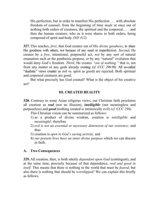 His perfection, but in order to manifest His perfection . . . with absolute
     freedom of counsel, from the beginning of time made at once out of
     nothing both orders of creatures, the spiritual and the corporeal, . . . and
     then the human creature, who as it were shares in both orders, being
     composed of spirit and body (ND 412).

327. This teaches, first, that God creates out of His divine goodness, to share
His goodness with others, not because of any need or imperfection. Second, He
creates by a free, intentional, purposeful act, not by any sort of natural
emanation such as the pantheists propose, or by any “natural” evolution that
would deny God’s freedom. Third, He creates “out of nothing,” that is, not
from any matter or any gods already existing (cf. CCC 296-98). All so-called
“dualistic” views (matter as evil vs. spirit as good) are rejected. Both spiritual
and corporeal creatures are good.
     But what precisely has God created? What is the object of his creative
act?

                         III. CREATED REALITY

328. Contrary to some Asian religious views, our Christian faith proclaims
all creation as real (not an illusion), intelligible (not meaningless and
purposeless) and good (nothing created is intrinsically evil) (cf. CCC 299).
     This Christian vision can be summarized as follows:
     1) as a product of divine wisdom, creation is intelligible and
        meaningful; therefore
     2) evil is not an essential or necessary dimension of our existence; and
        thus
     3) creation is open to God’s saving activity, and
     4) our present lives have an inner divine purpose which we can discern
        in faith.

A. Two Consequences

329. All creation, then, is both utterly dependent upon God (contingent), and
at the same time, precisely because of that dependence, real and good in
itself. This means that there is nothing in the world that must be feared, but
also there is nothing that should be worshipped! We can explain this briefly
as follows.
 
