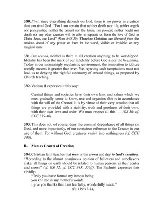 330. First, since everything depends on God, there is no power in creation
that can rival God. “For I am certain that neither death nor life, neither angels
nor principalities, neither the present nor the future, nor powers; neither height nor
depth nor any other creature will be able to separate us from the love of God in
Christ Jesus, our Lord” (Rom 8:38-39). Therefore Christians are liberated from the
anxious dread of any power or force in the world, visible or invisible, or any
magical snare.

331. But second, neither is there in all creation anything to be worshipped.
Idolatry has been the mark of our infidelity before God since the beginning.
Today in our increasingly secularistic environment, the temptation to idolize
wordly success is greater than ever. Yet rejecting such temptations must not
lead us to denying the rightful autonomy of created things, as proposed by
Church teaching.

332. Vatican II expresses it this way:

     Created things and societies have their own laws and values which we
     must gradually come to know, use and organize; this is in accordance
     with the will of the Creator. It is by virtue of their very creation that all
     things are provided with a stability, truth and goodness of their own,
     with their own laws and order. We must respect all this . . . (GS 36; cf.
     CCC 339-40).

333. This does not, of course, deny the essential dependence of all things on
God, and more importantly, of our conscious reference to the Creator in our
use of them. For without God, creatures vanish into nothingness (cf. CCC
338).

B.   Man as Crown of Creation

334. Christian faith teaches that man is the crown and key to God’s creation.
“According to the almost unanimous opinion of believers and unbelievers
alike, all things on earth should be related to human persons as their center
and crown” (cf. GS 12; cf. CCC 343, 356ff). The Psalmist expresses this
vividly:
     “Truly you have formed my inmost being;
     you knit me in my mother’s womb.
     I give you thanks that I am fearfully, wonderfully made.”
                                  (Ps 139:13-14)
 