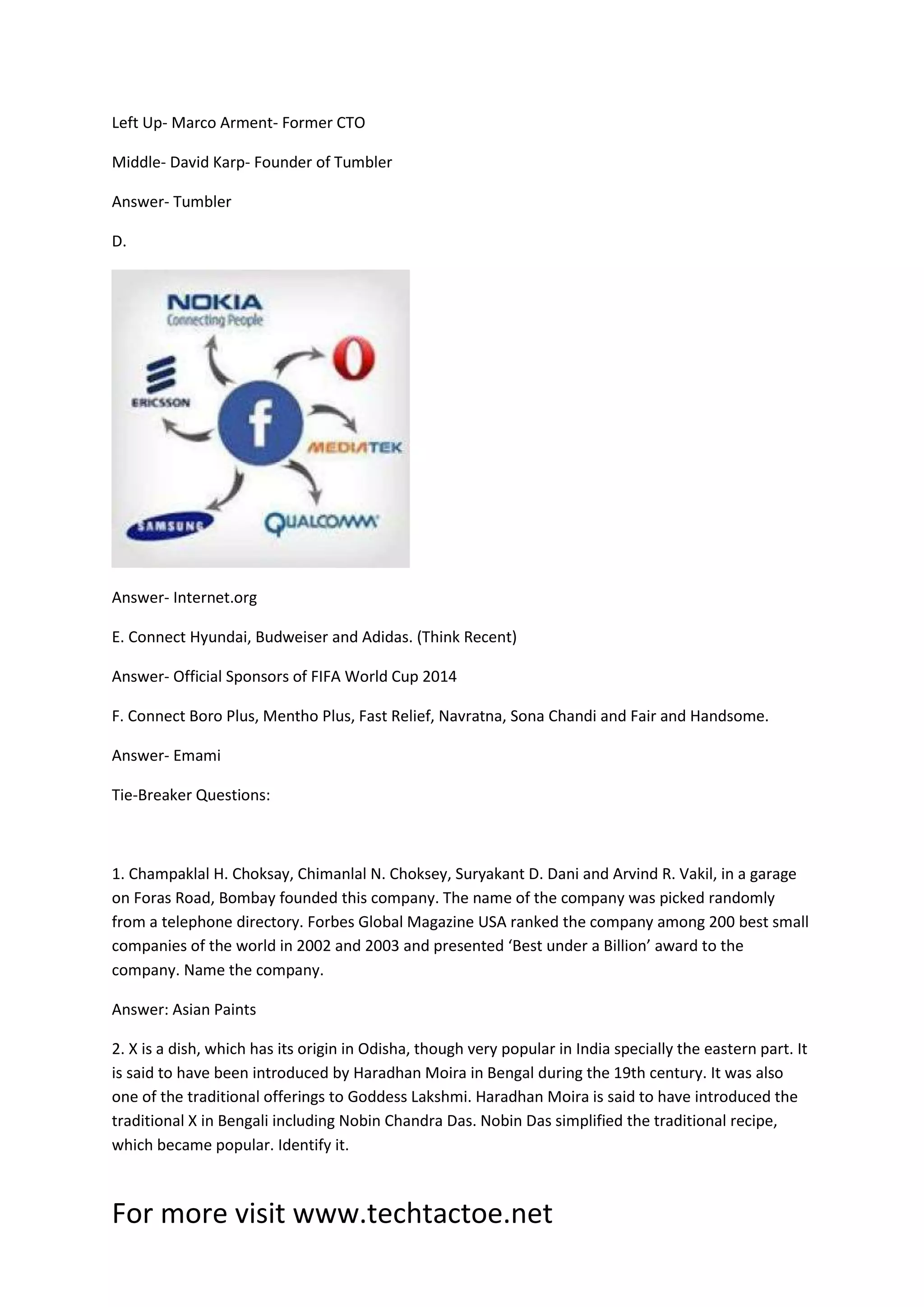 For more visit www.techtactoe.net
Left Up- Marco Arment- Former CTO
Middle- David Karp- Founder of Tumbler
Answer- Tumbler
D.
Answer- Internet.org
E. Connect Hyundai, Budweiser and Adidas. (Think Recent)
Answer- Official Sponsors of FIFA World Cup 2014
F. Connect Boro Plus, Mentho Plus, Fast Relief, Navratna, Sona Chandi and Fair and Handsome.
Answer- Emami
Tie-Breaker Questions:
1. Champaklal H. Choksay, Chimanlal N. Choksey, Suryakant D. Dani and Arvind R. Vakil, in a garage
on Foras Road, Bombay founded this company. The name of the company was picked randomly
from a telephone directory. Forbes Global Magazine USA ranked the company among 200 best small
companies of the world in 2002 and 2003 and presented ‘Best under a Billion’ award to the
company. Name the company.
Answer: Asian Paints
2. X is a dish, which has its origin in Odisha, though very popular in India specially the eastern part. It
is said to have been introduced by Haradhan Moira in Bengal during the 19th century. It was also
one of the traditional offerings to Goddess Lakshmi. Haradhan Moira is said to have introduced the
traditional X in Bengali including Nobin Chandra Das. Nobin Das simplified the traditional recipe,
which became popular. Identify it.
 