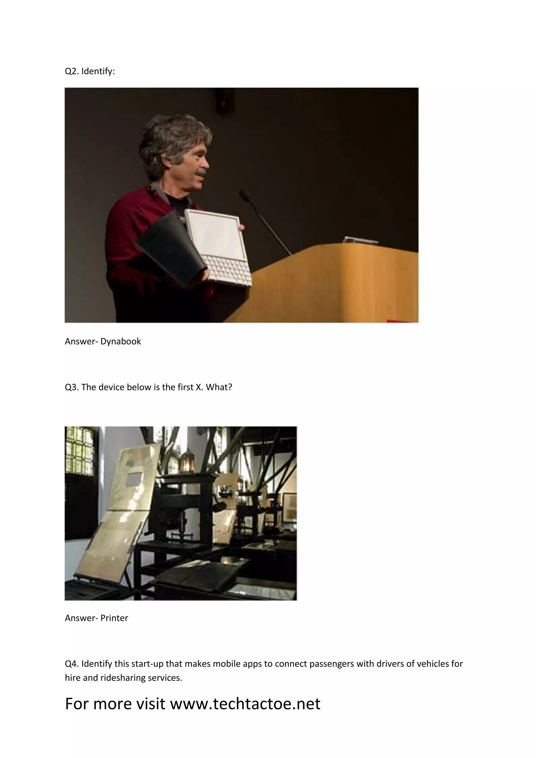 For more visit www.techtactoe.net
Q2. Identify:
Answer- Dynabook
Q3. The device below is the first X. What?
Answer- Printer
Q4. Identify this start-up that makes mobile apps to connect passengers with drivers of vehicles for
hire and ridesharing services.
 