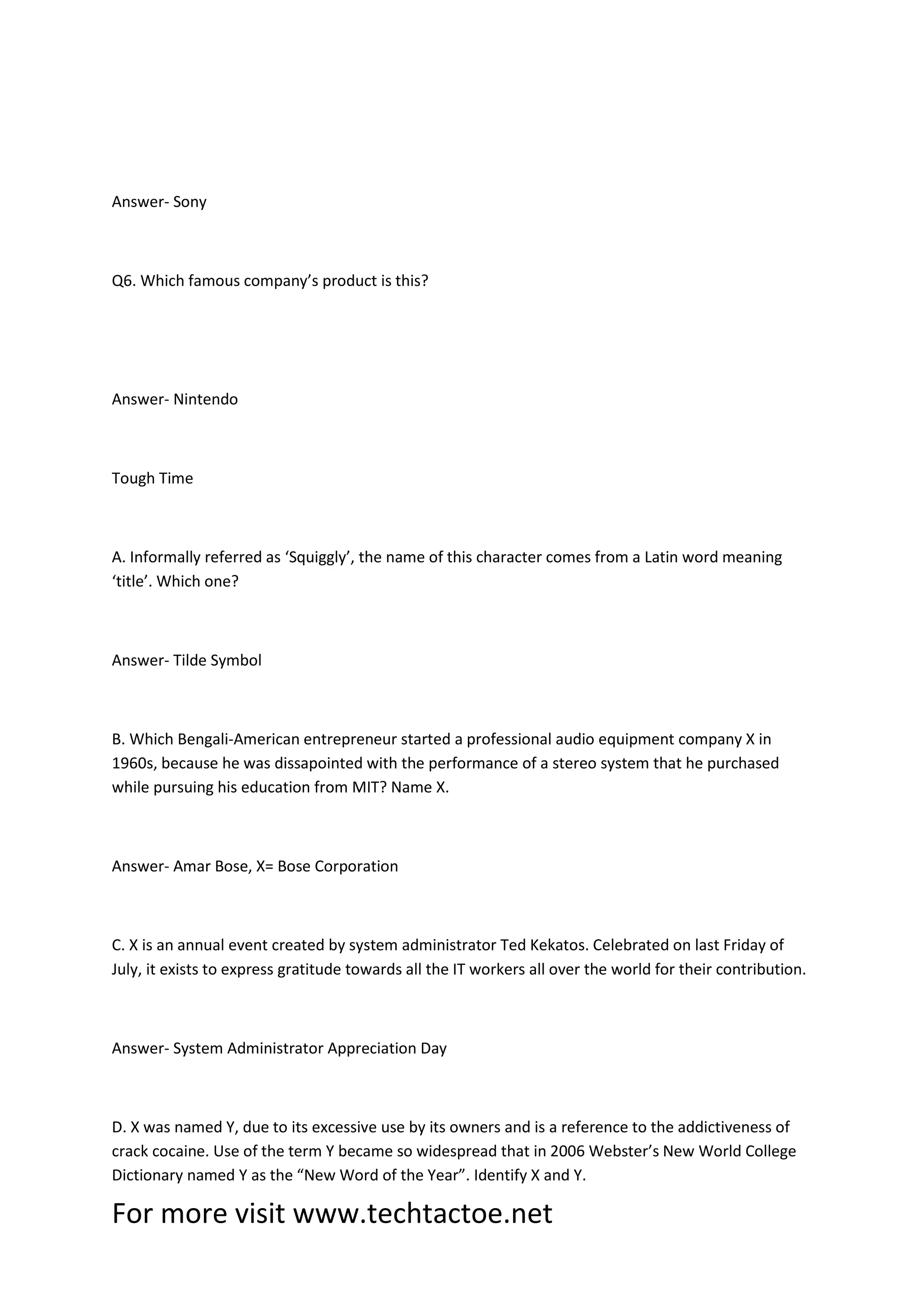 For more visit www.techtactoe.net
Answer- Sony
Q6. Which famous company’s product is this?
Answer- Nintendo
Tough Time
A. Informally referred as ‘Squiggly’, the name of this character comes from a Latin word meaning
‘title’. Which one?
Answer- Tilde Symbol
B. Which Bengali-American entrepreneur started a professional audio equipment company X in
1960s, because he was dissapointed with the performance of a stereo system that he purchased
while pursuing his education from MIT? Name X.
Answer- Amar Bose, X= Bose Corporation
C. X is an annual event created by system administrator Ted Kekatos. Celebrated on last Friday of
July, it exists to express gratitude towards all the IT workers all over the world for their contribution.
Answer- System Administrator Appreciation Day
D. X was named Y, due to its excessive use by its owners and is a reference to the addictiveness of
crack cocaine. Use of the term Y became so widespread that in 2006 Webster’s New World College
Dictionary named Y as the “New Word of the Year”. Identify X and Y.
 