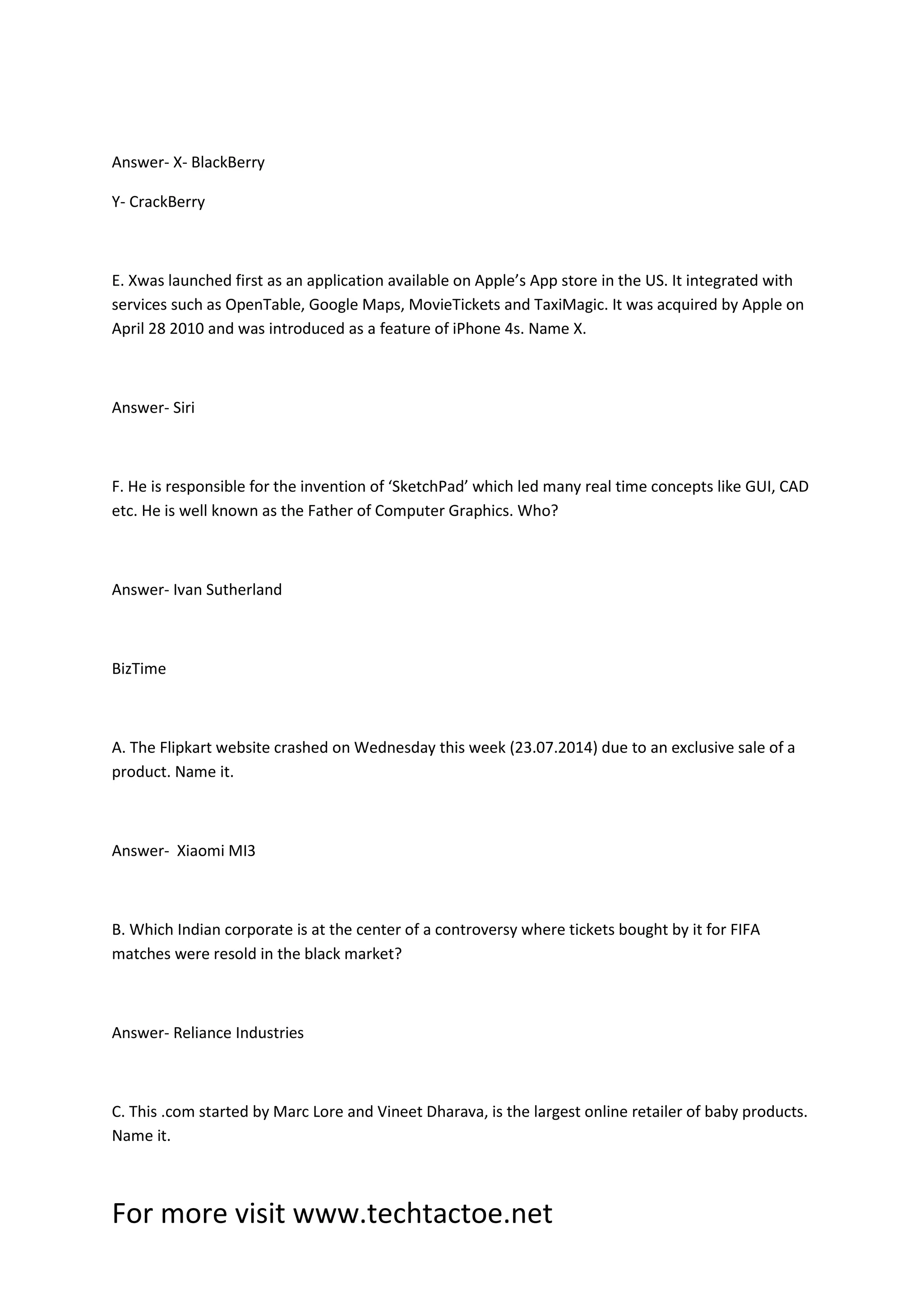 For more visit www.techtactoe.net
Answer- X- BlackBerry
Y- CrackBerry
E. Xwas launched first as an application available on Apple’s App store in the US. It integrated with
services such as OpenTable, Google Maps, MovieTickets and TaxiMagic. It was acquired by Apple on
April 28 2010 and was introduced as a feature of iPhone 4s. Name X.
Answer- Siri
F. He is responsible for the invention of ‘SketchPad’ which led many real time concepts like GUI, CAD
etc. He is well known as the Father of Computer Graphics. Who?
Answer- Ivan Sutherland
BizTime
A. The Flipkart website crashed on Wednesday this week (23.07.2014) due to an exclusive sale of a
product. Name it.
Answer- Xiaomi MI3
B. Which Indian corporate is at the center of a controversy where tickets bought by it for FIFA
matches were resold in the black market?
Answer- Reliance Industries
C. This .com started by Marc Lore and Vineet Dharava, is the largest online retailer of baby products.
Name it.
 