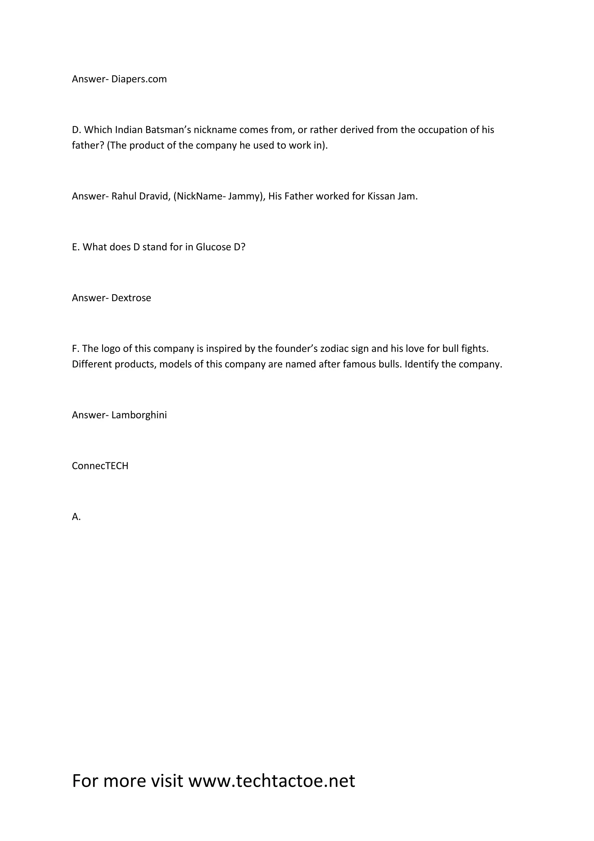 For more visit www.techtactoe.net
Answer- Diapers.com
D. Which Indian Batsman’s nickname comes from, or rather derived from the occupation of his
father? (The product of the company he used to work in).
Answer- Rahul Dravid, (NickName- Jammy), His Father worked for Kissan Jam.
E. What does D stand for in Glucose D?
Answer- Dextrose
F. The logo of this company is inspired by the founder’s zodiac sign and his love for bull fights.
Different products, models of this company are named after famous bulls. Identify the company.
Answer- Lamborghini
ConnecTECH
A.
 