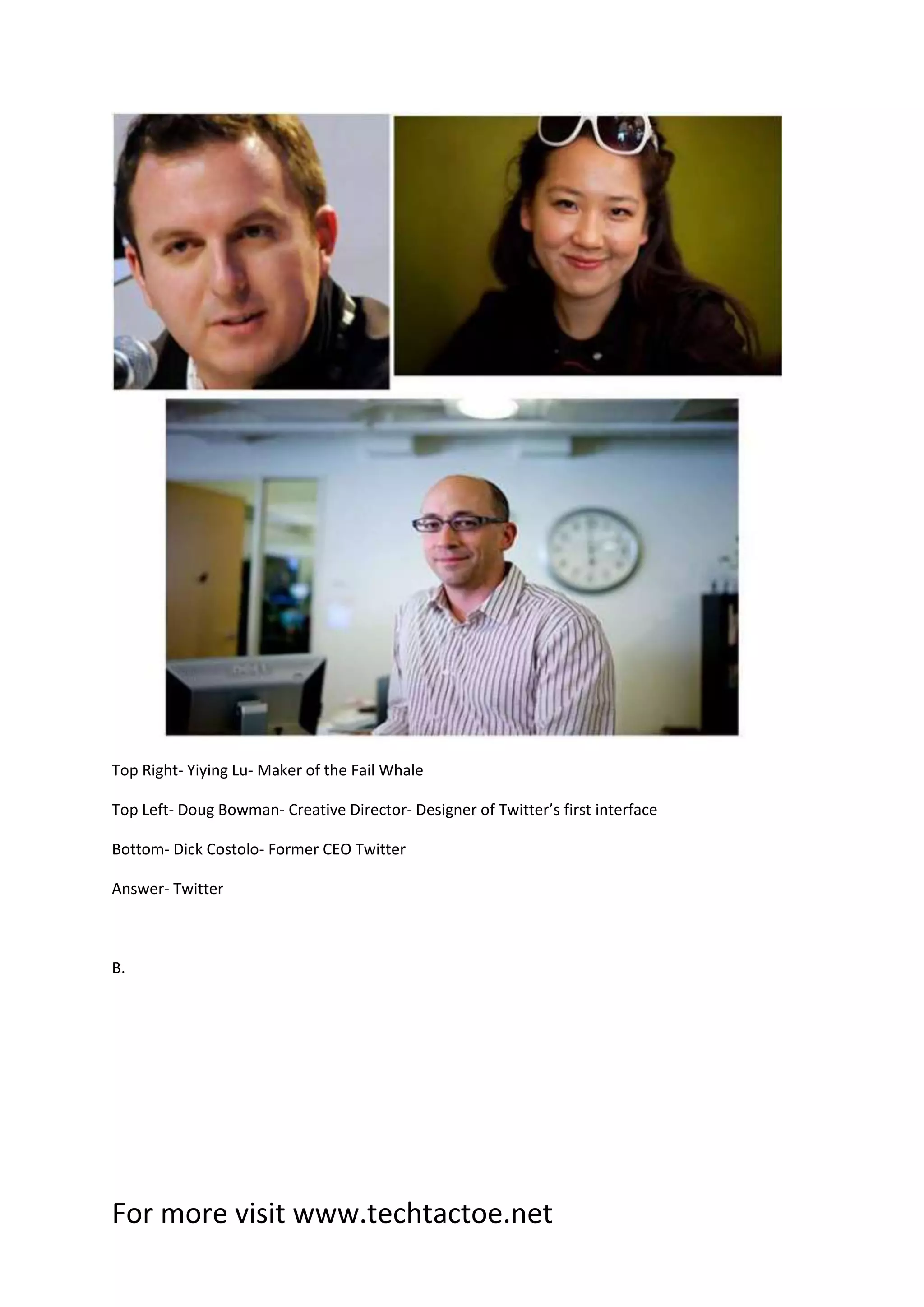 For more visit www.techtactoe.net
Top Right- Yiying Lu- Maker of the Fail Whale
Top Left- Doug Bowman- Creative Director- Designer of Twitter’s first interface
Bottom- Dick Costolo- Former CEO Twitter
Answer- Twitter
B.
 