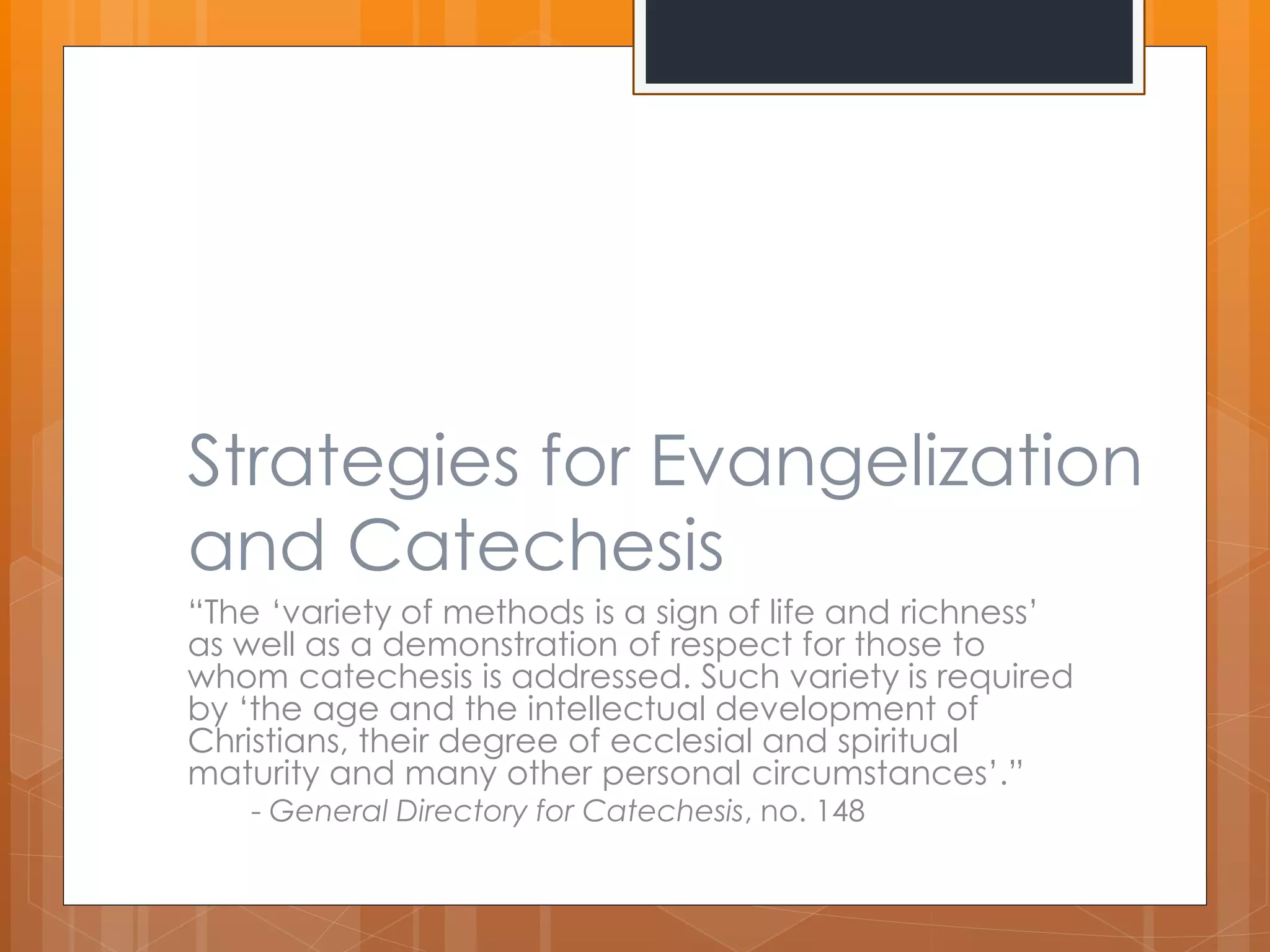 Strategies for Evangelization 
and Catechesis 
“The ‘variety of methods is a sign of life and richness’ 
as well as a demonstration of respect for those to 
whom catechesis is addressed. Such variety is required 
by ‘the age and the intellectual development of 
Christians, their degree of ecclesial and spiritual 
maturity and many other personal circumstances’.” 
- General Directory for Catechesis, no. 148 
 