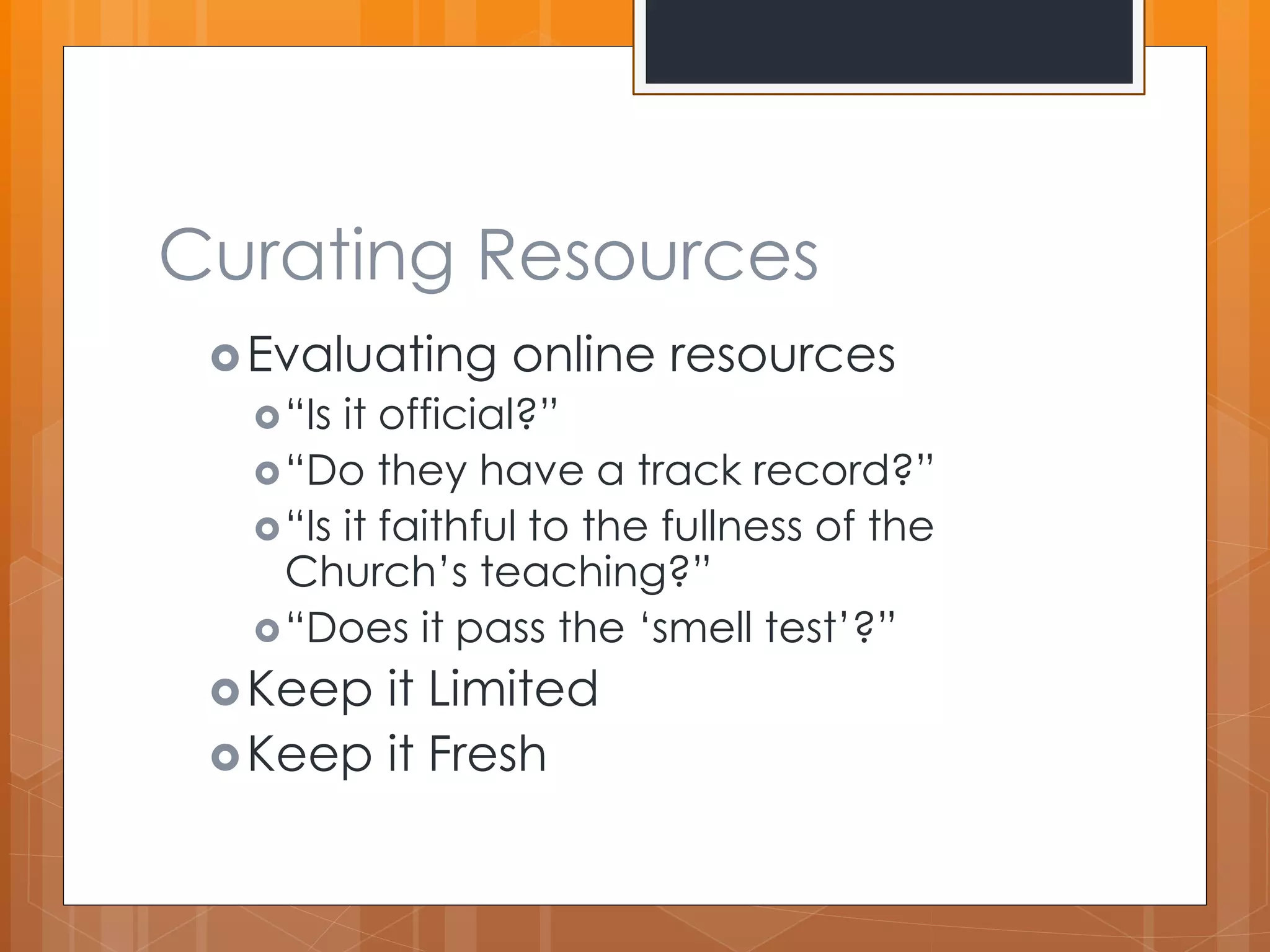 Curating Resources 
Evaluating online resources 
“Is it official?” 
“Do they have a track record?” 
“Is it faithful to the fullness of the 
Church’s teaching?” 
“Does it pass the ‘smell test’?” 
Keep it Limited 
Keep it Fresh 
 