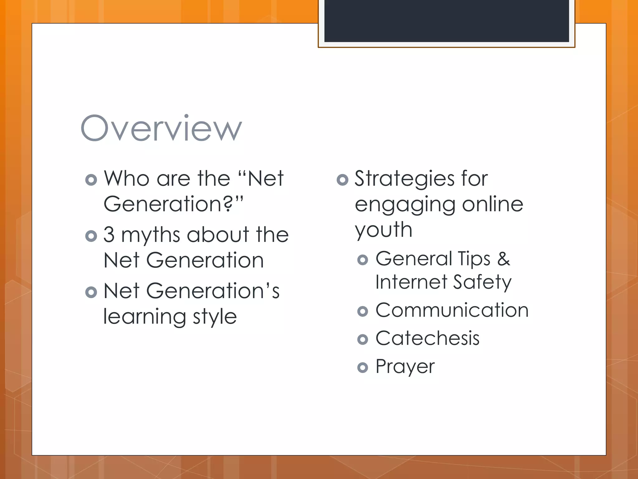 Overview 
 Who are the “Net 
Generation?” 
 3 myths about the 
Net Generation 
 Net Generation’s 
learning style 
 Strategies for 
engaging online 
youth 
 General Tips & 
Internet Safety 
 Communication 
 Catechesis 
 Prayer 
 