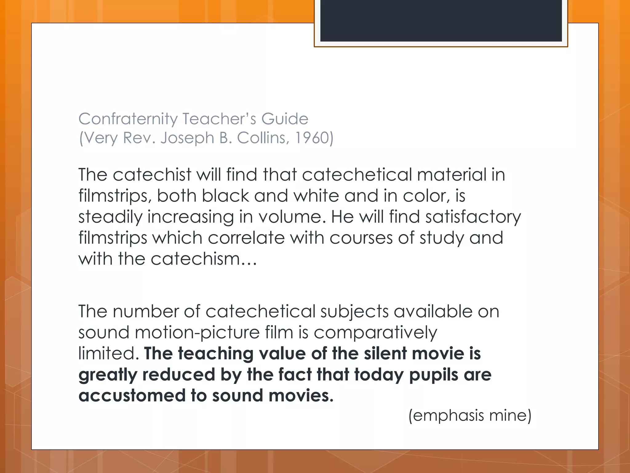 Confraternity Teacher’s Guide 
(Very Rev. Joseph B. Collins, 1960) 
The catechist will find that catechetical material in 
filmstrips, both black and white and in color, is 
steadily increasing in volume. He will find satisfactory 
filmstrips which correlate with courses of study and 
with the catechism… 
The number of catechetical subjects available on 
sound motion-picture film is comparatively 
limited. The teaching value of the silent movie is 
greatly reduced by the fact that today pupils are 
accustomed to sound movies. 
(emphasis mine) 
 