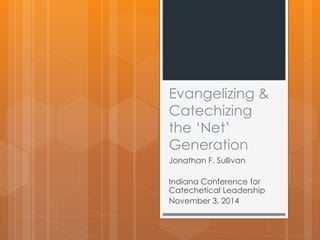 Evangelizing & 
Catechizing 
the ‘Net’ 
Generation 
Jonathan F. Sullivan 
Indiana Conference for 
Catechetical Leadership 
November 3, 2014 
 