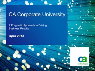 April 2014
CA Corporate University
A Pragmatic Approach to Driving
Business Results
 