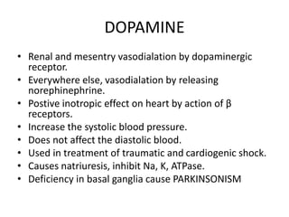 DOPAMINE
• Renal and mesentry vasodialation by dopaminergic
receptor.
• Everywhere else, vasodialation by releasing
norephinephrine.
• Postive inotropic effect on heart by action of β
receptors.
• Increase the systolic blood pressure.
• Does not affect the diastolic blood.
• Used in treatment of traumatic and cardiogenic shock.
• Causes natriuresis, inhibit Na, K, ATPase.
• Deficiency in basal ganglia cause PARKINSONISM
 