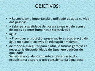 OBJETIVOS: •  Reconhecer a importância e utilidade da água na vida das pessoas. •  Zelar pela qualidade de nossas águas e pelo acesso de todos os seres humanos e seres vivos à água. •  Promover a proteção, preservação e recuperação da água no planeta através da educação ambiental, de modo a assegurar para a atual e futuras gerações a necessária disponibilidade de água, em padrões de qualidade. Sensibilizar os alunos quanto à preservação do ecossistema e sobre o uso consciente da água doce 