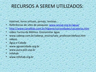RECURSOS A SEREM UTILIZADOS:  Internet, livros virtuais, jornais, revistas...  Referências de sites de pesquisa:  www.sesisp.org.br/agua/ http://www.canalkids.com.br/higiene/curiosidades/cacadoras.htm vídeo: turma da Mônica- Economizar água www.sabesp.com.br/sabesp_ensina/sala_professor/defaut.htm vídeos. Água e Cidade www.aguaecidade.org.br www.pura.poli.usp.br Infohab www.infohab.org.br 