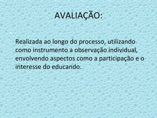 AVALIAÇÃO: Realizada ao longo do processo, utilizando como instrumento a observação individual, envolvendo aspectos como a participação e o interesse do educando.  