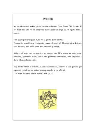 AMISTAD
No hay riqueza más valiosa que un buen (a) amigo (a). Es un don de Dios. La vida se
nos hace más feliz con un amigo (a). Busca ayudar al amigo (a) sin esperar nada a
cambio.
Se le quiere por ser él quien es, no por lo que me puede aportar.
Es donación y confidencia, nos permite conocer al amigo (a). El amigo (a) no lo tolera
todo. Es franco para hablar claro, para cuestionar y corregir.
Jesús es el amigo que nos enseña a ser amigos: para Él la amistad es: estar juntos,
conocerse, identificarse el uno con el otro, perdonarse mutuamente, estar dispuestos a
dar la vida por el amigo (a)…
Hoy decido cultivar la confianza, el cariño desinteresado, sonreiré a cada persona que
encuentre y oraré por mis amigos y amigas cuando yo era niño (a).
“Un amigo fiel es un refugio seguro”…(Sir. 6, 14)
 