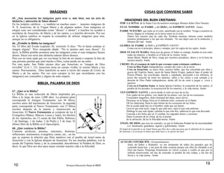 10 Parroquia La Resurrección, Diócesis de TUMACO
IMÁGENES
65. ¿Son necesarias las imágenes para orar o, más bien, son un acto de
idolatría y adoración de falsos dioses?
En los templos católicos —y también en muchas casas— tenemos imágenes de
N. S. Jesucristo, de la Virgen María y de algunos santos. Esas imágenes en
ningún caso son consideradas como ―dioses‖ o ídolos‖; a muchos les ayudan a
acordarse de Jesucristo, de María y de los santos, y a tenerles devoción. Por eso
en la Iglesia católica se respeta la costumbre de utilizar imágenes para orar,
aunque no es obligatorio.
66. ¿Prohíbe la Biblia las imágenes?
No. El libro del Éxodo (capítulo 20, versículo 3) dice: ―No te harás estatuas ni
imagen alguna‖. Pero enseguida añade: ―No te postres ante esos dioses‖. Es
decir, la Biblia prohíbe postrarse ante las imágenes como si esas imágenes fuesen
dioses. Hacer eso sería una idolatría (adorar falsos dioses).
Pero eso no tiene nada que ver con besar la foto de mi mamá o respetar la foto de
una persona querida que amó mucho a Dios, como puede ser un santo.
Por otra parte, San Pablo mismo dice que Jesucristo es ―imagen de Dios
invisible‖ (Col 1, 15). Jesucristo tenía un cuerpo visible; lo mismo María y los
santos. Precisamente, Dios manifestó su amor a través del cuerpo de Cristo, de
María y de los santos. Por eso esos cuerpos (a los que recordamos con las
imágenes) son venerables y dignos de todo respeto.
BIBLIA, PALABRA DE DIOS
67. ¿Qué es la Biblia?
La Biblia es una colección de libros inspirados por
Dios a lo largo de unos 2.000 años. La primera parte
corresponde al Antiguo Testamento: son 46 libros,
escritos antes del nacimiento de Jesucristo; la segunda
parte corresponde al Nuevo Testamento: son 27 libros
escritos después de la muerte y resurrección de
Jesucristo. El Nuevo Testamento se compone de los 4
Evangelios (Mateo, Marcos, Lucas y Juan), los Hechos
de los Apóstoles, las 13 cartas de San Pablo, Hebreos,
1 de Santiago, 1 de Judas, 2 de Pedro y 3 de Juan. El
último libro de la Biblia es el Apocalipsis.
68. ¿Qué contiene la Biblia?
Contiene profecías, poemas, oraciones, historias,
reflexiones, testimonios, evangelios, cartas, etc., en las
que se expresa la relación que Dios mantuvo con el pueblo de Israel antes de
Jesucristo y con la Iglesia después de Jesucristo. En sus muchas palabras, con la
ayuda del Espíritu Santo y de la comunidad, descubrimos la Palabra de Dios, es
decir, lo que Dios nos dice para mejor orientar nuestra vida a la felicidad.
19
COSAS QUE CONVIENE SABER
ORACIONES DEL BUEN CRISTIANO:
POR LA SEÑAL de la Santa Cruz de nuestros enemigos líbranos Señor Dios Nuestro.
EN EL NOMBRE del PADRE, y del HIJO y del ESPÍRITU SANTO. Amén3
PADRE NUESTRO que estás en el cielo, santificado sea tu nombre. Venga a nosotros tu
Reino, hágase tu voluntad, en la tierra como en el cielo.
Danos hoy nuestro pan de cada día. Perdona nuestras ofensas como también
nosotros perdonamos a los que nos ofenden. No nos dejes caer en la tentación, y
líbranos del mal. Amén
GLORIA AL PADRE al HIJO y al ESPÍRITU SANTO
Como era en el principio, ahora y siempre, por los siglos de los siglos. Amén.
DIOS TE SALVE MARÍA, llena eres de gracia, el Señor es contigo, bendita tú eres entre
todas las mujeres, y bendito es el fruto de tu vientre, Jesús.
Santa María, Madre de Dios, ruega por nosotros pecadores, ahora y en la hora de
nuestra muerte. Amén.
CREDO: (Es el resumen de todo lo que creemos como cristianos católicos.)
Creo en Dios Padre todopoderoso, creador del cielo y de la tierra.
Creo en Jesucristo, su único Hijo, nuestro Señor, que fue concebido por obra y
gracia del Espíritu Santo, nació de Santa María Virgen, padeció bajo el poder de
Poncio Pilatos, fue crucificado, muerto y sepultado, descendió a los infiernos, al
tercer día resucitó de entre los muertos, subió a los cielos y está sentado a la
derecha de Dios Padre todopoderoso, desde allí ha de venir a juzgar a vivos y
muertos.
Creo en el Espíritu Santo, la Santa Iglesia Católica, la comunión de los santos, el
perdón de los pecados, la resurrección de los muertos, y la vida eterna. Amén.
VEN ESPÍRITU SANTO, y envía desde el cielo un rayo de tu luz.
Ven, padre de los pobres, ven, dador de los dones, ven, luz de los corazones.
Consolador magnífico, dulce huésped del alma, suave alivio.
Descanso en la fatiga, brisa en el ardiente estío, consuelo en el llanto.
Oh luz Santísima, llena lo más íntimo de los corazones de tus fieles.
Sin tu ayuda nada hay en el hombre, nada que sea bueno.
Lava lo que está sucio, riega lo que está seco, sana lo que está enfermo.
Doblega lo que está rígido, calienta lo que está frío, endereza lo que esta desviado.
Concede a tus fieles que en Ti confían, tus sagrados dones y carismas.
Dales el premio de la virtud, da les el puerto
de la salvación, da les la felicidad eterna. Amén
ÁNGEL DE DIOS, que eres mi custodio, ya que la Soberana Piedad me ha encomendado
a ti: ilumíname, guárdame, rígeme y gobiérname. Amén
(El ángel de la guarda es un Ángel bueno que Dios da a cada uno para que lo defienda de los ataques
del demonio y le aconseje lo bueno que debe hacer y lo aparte del mal).
ACTO DE CONTRICIÓN: (Arrepentimiento)
Jesús mi Señor y Redentor, yo me arrepiento de todos los pecados que he
cometido hasta hoy, y me pesa de todo corazón porque con ellos he ofendido a un
Dios tan bueno. Propongo firmemente no volver a pecar y confío en que por tu
infinita misericordia, me has de conceder el perdón de mis culpas, y me has de
llevar a la vida eterna. Amén
 