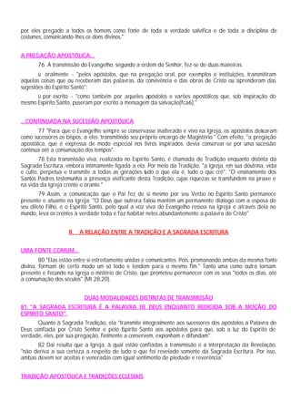 por eles pregado a todos os homens como fonte de toda a verdade salvífica e de toda a disciplina de
costumes, comunicando-lhes os dons divinos."
A PREGAÇÃO APOSTÓLICA...
76 A transmissão do Evangelho, segundo a ordem do Senhor, fez-se de duas maneiras:
ü oralmente - "pelos apóstolos, que na pregação oral, por exemplos e instituições, transmitiram
aquelas coisas que ou receberam das palavras, da convivência e das obras de Cristo ou aprenderam das
sugestões do Espírito Santo";
ü por escrito - "como também por aqueles apóstolos e varões apostólicos que, sob inspiração do
mesmo Espírito Santo, puseram por escrito a mensagem da salvação[fca6] "
...CONTINUADA NA SUCESSÃO APOSTÓLICA
77 "Para que o Evangelho sempre se conservasse inalterado e vivo na Igreja, os apóstolos deixaram
como sucessores os bispos, a eles 'transmitindo seu próprio encargo de Magistério." Com efeito, "a pregação
apostólica, que é expressa de modo especial nos livros inspirados, devia conservar-se por uma sucessão
contínua até a consumação dos tempos".
78 Esta transmissão viva, realizada no Espírito Santo, é chamada de Tradição enquanto distinta da
Sagrada Escritura, embora intimamente ligada a ela. Por meio da Tradição, "a Igreja, em sua doutrina, vida
e culto, perpetua e transmite a todas as gerações tudo o que ela é, tudo o que crê". "O ensinamento dos
Santos Padres testemunha a presença vivificante desta Tradição, cujas riquezas se transfundem na praxe e
na vida da Igreja crente e orante."
79 Assim, a comunicação que o Pai fez de si mesmo por seu Verbo no Espírito Santo permanece
presente e atuante na Igreja: "O Deus que outrora falou mantém um permanente diálogo com a esposa de
seu dileto Filho, e o Espírito Santo, pelo qual a voz viva do Evangelho ressoa na Igreja e através dela no
mundo, leva os crentes à verdade toda e faz habitar neles abundantemente a palavra de Cristo"
II. A RELAÇÃO ENTRE A TRADIÇÃO E A SAGRADA ESCRITURA
UMA FONTE COMUM...
80 "Elas estão entre si estreitamente unidas e comunicantes. Pois, promanando ambas da mesma fonte
divina, formam de certo modo um só todo e tendem para o mesmo fim." Tanto uma como outra tornam
presente e fecundo na Igreja o mistério de Cristo, que prometeu permanecer com os seus "todos os dias, até
a consumação dos séculos" (Mt 28,20).
DUAS MODALIDADES DISTINTAS DE TRANSMISSÃO
81 "A SAGRADA ESCRITURA É A PALAVRA DE DEUS ENQUANTO REDIGIDA SOB A MOÇÃO DO
ESPÍRITO SANTO".
Quanto à Sagrada Tradição, ela "transmite integralmente aos sucessores dos apóstolos a Palavra de
Deus confiada por Cristo Senhor e pelo Espírito Santo aos apóstolos para que, sob a luz do Espírito de
verdade, eles, por sua pregação, fielmente a conservem, exponham e difundam".
82 Dai resulta que a Igreja, à qual estão confiadas a transmissão e a interpretação da Revelação,
"não deriva a sua certeza a respeito de tudo o que foi revelado somente da Sagrada Escritura. Por isso,
ambas devem ser aceitas e veneradas com igual sentimento de piedade e reverência"
TRADIÇÃO APOSTÓLICA E TRADIÇÕES ECLESIAIS
 