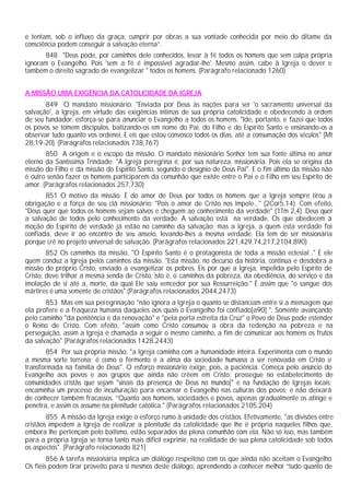 e tentam, sob o influxo da graça, cumprir por obras a sua vontade conhecida por meio do ditame da
consciência podem conseguir a salvação eterna”.
848 "Deus pode, por caminhos dele conhecidos, levar à fé todos os homens que sem culpa própria
ignoram o Evangelho. Pois 'sem a fé é impossível agradar-lhe'. Mesmo assim, cabe à Igreja o dever e
também o direito sagrado de evangelizar " todos os homens. (Parágrafo relacionado 1260)
A MISSÃO UMA EXIGÊNCIA DA CATOLICIDADE DA IGREJA
849 O mandato missionário. "Enviada por Deus às nações para ser 'o sacramento universal da
salvação', a Igreja, em virtude das exigências intimas de sua própria catolicidade e obedecendo à ordem
de seu fundador, esforça-se para anunciar o Evangelho a todos os homens. "Ide, portanto, e fazei que todos
os povos se tomem discípulos, batizando-os em nome do Pai, do Filho e do Espírito Santo e ensinando-os a
observar tudo quanto vos ordenei. E eis que estou convosco todos os dias, até a consumação dos séculos" (Mt
28,19-20). (Parágrafos relacionados 738,767)
850 A origem e o escopo da missão. O mandato missionário Senhor tem sua fonte última no amor
eterno da Santíssima Trindade: "A Igreja peregrina é, por sua natureza, missionária. Pois ela se origina da
missão do Filho e da missão do Espírito Santo, segundo o desígnio de Deus Pai". E o fim último da missão não
é outro senão fazer os homens participarem da comunhão que existe entre o Pai e o Filho em seu Espírito de
amor. (Parágrafos relacionados 257,730)
851 O motivo da missão. É do amor de Deus por todos os homens que a Igreja sempre tirou a
obrigação e a força de seu clã missionário: "Pois o amor de Cristo nos impele..." (2Cor5,14). Com efeito,
"Deus quer que todos os homens sejam salvos e cheguem ao conhecimento da verdade" (1Tm 2,4). Deus quer
a salvação de todos pelo conhecimento da verdade. A salvação está na verdade. Os que obedecem à
moção do Espírito de verdade já estão no caminho da salvação; mas a Igreja, a quem esta verdade foi
confiada, deve ir ao encontro de seu anseio, levando-lhes a mesma verdade. Ela tem de ser missionária
porque crê no projeto universal de salvação. (Parágrafos relacionados 221,429,74,217,2104,890)
852 Os caminhos da missão. "O Espírito Santo é o protagonista de toda a missão eclesial ." É ele
quem conduz a Igreja pelos caminhos da missão. "Esta missão, no decurso da história, continua e desdobra a
missão do próprio Cristo, enviado a evangelizar os pobres. Eis por que a Igreja, impelida pelo Espírito de
Cristo, deve trilhar a mesma senda de Cristo, isto é, o caminhos da pobreza, da obediência, do serviço e da
imolação de si até a, morte, da qual Ele saiu vencedor por sua Ressurreição." É assim que "o sangue dos
mártires é uma semente de cristãos".(Parágrafos relacionados 2044,2473)
853 Mas em sua peregrinação "não ignora a Igreja o quanto se distanciam entre si a mensagem que
ela profere e a fraqueza humana daqueles aos quais o Evangelho foi confiado[a90] ". Somente avançando
pelo caminho "da penitência e da renovação" e "pela porta estreita da Cruz" o Povo de Deus pode estender
o Reino de Cristo. Com efeito, "assim como Cristo consumou a obra da redenção na pobreza e na
perseguição, assim a Igreja é chamada a seguir o mesmo caminho, a fim de comunicar aos homens os frutos
da salvação" (Parágrafos relacionados 1428,2443)
854 Por sua própria missão, "a Igreja caminha com a humanidade inteira. Experimenta com o mundo
a mesma sorte terrena; é como o fermento e a alma da sociedade humana a ser renovada em Cristo e
transformada na família de Deus". O esforço missionário exige, pois, a paciência. Começa pelo anúncio do
Evangelho aos povos e aos grupos que ainda não crêem em Cristo; prossegue no estabelecimento de
comunidades cristãs que sejam "sinais da presença de Deus no mundo[" e na fundação de Igrejas locais;
encaminha um processo de inculturação para encarnar o Evangelho nas culturas dos povos; e não deixará
de conhecer também fracassos. “Quanto aos homens, sociedades e povos, apenas gradualmente os atinge e
penetra, e assim os assume na plenitude católica." (Parágrafos relacionados 2105,204)
855 A missão da Igreja exige o esforço rumo à unidade dos cristãos. Efetivamente, "as divisões entre
cristãos impedem a Igreja de realizar a plenitude da catolicidade que lhe é própria naqueles filhos que,
embora lhe pertençam pelo batismo, estão separados da plena comunhão com ela. Não só isso, mas também
para a própria Igreja se torna tanto mais difícil exprimir, na realidade de sua plena catolicidade sob todos
os aspectos". (Parágrafo relacionado 821)
856 A tarefa missionária implica um diálogo respeitoso com os que ainda não aceitam o Evangelho.
Os fiéis podem tirar proveito para si mesmos deste diálogo, aprendendo a conhecer melhor “tudo quanto de
 