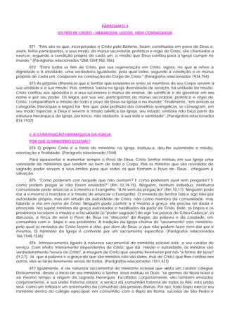 PARÁGRAFO 4
OS FIÉIS DE CRISTO - HIERARQUIA, LEIGOS, VIDA CONSAGRADA
871 "Fiéis são os que, incorporados a Cristo pelo Batismo, foram constituídos em povo de Deus e,
assim, feitos participantes, a seus modo, do múnus sacerdotal, profético e régio de Cristo, são chamados a
exercer, seguindo a condição própria de cada um, a missão que Deus confiou para a Igreja cumprir no
mundo." (Parágrafos relacionados 1268,1269,782-786)
872 "Entre todos os fiéis de Cristo, por sua regeneração em Cristo, vigora, no que se refere à
dignidade e à atividade, uma verdadeira igualdade, pela qual todos, segundo a condição e os múnus
próprios de cada um, cooperam na construção do Corpo de Cristo." (Parágrafos relacionados 1934,794)
873 As próprias diferenças que o Senhor quis estabelecer entre os membros de seu Corpo servem à
sua unidade e à sua missão. Pois, embora "exista na Igreja diversidade de serviços, há unidade de missão.
Cristo confiou aos apóstolos e a seus sucessores o múnus de ensinar, de santificar e de governar em seu
nome e por seu poder. Os leigos, por sua vez, participantes do múnus sacerdotal, profético e régio de
Cristo, compartilham a missão de todo o povo de Deus na Igreja e no mundo". Finalmente, "em ambas as
categorias [hierarquia e leigos] há fiéis que, pela profissão dos conselhos evangélicos, se consagram, em
seu modo especial, a Deus e servem à missão salvífica da Igreja; seu estado, embora não faça parte da
estrutura hierárquica da Igreja, pertence, não obstante, à sua vida e santidade". (Parágrafos relacionados
814,1937)
I. A CONSTITUIÇÃO HIERÁRQUICA DA IGREJA
POR QUE Q MINISTÉRIO ECLESIAL?
874 O próprio Cristo é a fonte do ministério na Igreja. Instituiu-a, deu-lhe autoridade e missão,
orientação e finalidade: (Parágrafo relacionado 1544)
Para apascentar e aumentar sempre o Povo de Deus, Cristo Senhor instituiu em sua Igreja uma
variedade de ministérios que tendem ao bem de todo o Corpo. Pois os ministros que são revestidos do
sagrado poder servem a seus irmãos para que todos os que formam o Povo de Deus... cheguem à
salvação.
875 "Como poderiam crer naquele que não ouviram? E como poderiam ouvir sem pregador? E
como podem pregar se não forem enviados?" (Rm 10,14-15). Ninguém, nenhum indivíduo, nenhuma
comunidade pode anunciar a si mesmo o Evangelho. "A fé vem da pregação" (Rm 10,17). Ninguém pode
dar a si mesmo o mandato e a missão de anunciar o Evangelho. O enviado do Senhor fala e age não por
autoridade própria, mas em virtude da autoridade de Cristo; não como membro da comunidade, mas
falando a ela em nome de Cristo. Ninguém pode conferir a si mesmo a graça; ela precisa ser dada e
oferecida. Isto supõe ministros da graça autorizados e habilitados da parte de Cristo. Dele, os bispos e os
presbíteros recebem a missão e a faculdade (o "poder sagrado") de agir "na pessoa de Cristo-Cabeça", os
diáconos, a força de servir o Povo de Deus na "diaconia" da liturgia, da palavra e da caridade, em
comunhão com o bispo e seu presbitério. A tradição da Igreja chama de "sacramento" este ministério,
pelo qual os enviados de Cristo fazem e dão, por dom de Deus, o que não podem fazer nem dar por si
mesmos. O ministério da Igreja é conferido por um sacramento específico. (Parágrafos relacionados
166,1548,1536)
876 Intrinsecamente ligado à natureza sacramental do ministério eclesial está o seu caráter de
serviço. Com efeito, inteiramente dependentes de Cristo, que dá missão e autoridade, os ministros são
verdadeiramente "servos de Cristo", a imagem de Cristo que assumiu livremente por nós "a forma de servo"
(Fl 2,7). Já que a palavra e a graça de que são ministros não são deles, mas de Cristo, que lhas confiou aos
outros, eles se farão livremente servos de todos. (Parágrafos relacionados 1551,427)
877 Igualmente, é da natureza sacramental do ministério eclesial que exista um caráter colegial.
Efetivamente, desde o início de seu ministério o Senhor Jesus instituiu os Doze, "os germes do Novo Israel e
ao mesmo tempo a origem da sagrada hierarquia. Escolhidos conjuntamente, são também enviados
conjuntamente, e sua união fraterna estará a serviço da comunhão fraterna de todos os fiéis; esta união
será como um reflexo e um testemunho da comunhão das pessoas divinas. Por isso, todo bispo exerce seu
ministério dentro do colégio episcopal, em comunhão com o Bispo de Roma, sucessor de São Pedro e
 
