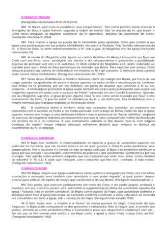 O MÚNUS DE ENSINAR
(Parágrafos relacionados 85,87,2032-2040)
888 Os Bispos, junto com os presbíteros, seus cooperadores, “têm como primeira tarefa anunciar o
Evangelho de Deus a todos homens, segundo a ordem do Senhor. São "os arautos da fé, que levam a
Cristo novos discípulos, os doutores autênticos" da fé apostólica, "providos da autoridade de Cristo".
(Parágrafo relacionado 2068)
889 Para manter a Igreja na pureza da fé transmitida pelos apóstolos, Cristo quis conferir à sua
Igreja uma participação em sua própria infalibilidade, ele que é a Verdade. Pelo "sentido sobrenatural da
fé", o Povo de Deus "se atém indefectivelmente à fé", sob a guia do Magistério vivo da Igreja.(Parágrafo
relacionado 92)
890 A missão do Magistério está ligada ao caráter definitivo da Aliança instaurada por Deus em
Cristo com seu Povo; deve protegê-lo dos desvios e dos afrouxamentos e garantir-lhe a possibilidade
objetiva de professar sem erro a fé autêntica. O ofício pastoral do Magistério está, assim, ordenado ao
cuidado para que o Povo de Deus permaneça na verdade que liberta. Para executar este serviço, Cristo
dotou os pastores do carisma de infalibilidade em matéria de fé e de costumes. O exercício deste carisma
pode assumir várias modalidades. (Parágrafos relacionados 851,1785)
891 "Goza desta infalibilidade o Pontífice Romano, chefe do colégio dos Bispos, por força de seu
cargo quando, na qualidade de pastor e doutor supremo de todos os fiéis e encarregado de confirmar
seus irmãos na fé, proclama, por um ato definitivo, um ponto de doutrina que concerne à fé ou aos
costumes... A infalibilidade prometida à Igreja reside também no corpo episcopal quando este exerce seu
magistério supremo em união com o sucessor de Pedro", sobretudo em um Concílio Ecumênico. Quando,
por seu Magistério supremo, a Igreja propõe alguma coisa "a crer como sendo revelada por Deus" como
ensinamento de Cristo, "é preciso aderir na obediência da fé a tais definições. Esta infalibilidade tem a
mesma extensão que o próprio depósito da Revelação divina.
892 A assistência divina é também dada aos sucessores dos apóstolos, ao ensinarem em
comunhão com o sucessor de Pedro e, de modo particular, com o Bispo de Roma, Pastor de tida a Igreja,
quando, mesmo sem chegar a uma definição infalível e sem se pronunciar de "forma definitiva", propõem
no exercício do magistério ordinário um ensinamento que leva a uma compreensão melhor da Revelação
em matéria de fé e de costumes. A este ensinamento ordinário os fiéis devem "ater -se com religioso
obséquio do espírito" [eique religioso obsequio adhaerere debent] qual, embora se distinga do
assentimento da fé, o prolonga.
O MÚNUS DE SANTIFICAR
893 O Bispo tem, também, "a responsabilidade de ministrar a graça do sacerdócio supremo em
particular na Eucaristia, que ele mesmo oferece ou da qual garante a oblação pelos presbíteros, seus
cooperadores. Pois a Eucaristia é o centro da vida da Igreja particular. O Bispo e os presbíteros santificam a
Igreja por sua oração e seu trabalho, pelo ministério da palavra e dos sacramentos. Santificam-na por seu
exemplo, "não agindo como senhores daqueles que vos couberam por sorte, mas, antes, como modelos
do rebanho" (1 Pd 5,3). É assim que "chegam, com o rebanho que lhes está confiado, à vida eterna.
(Parágrafo relacionado 1561)
O MÚNUS DE REGER
894 "Os Bispos dirigem suas Igrejas particulares como vigários e delegados de Cristo com conselhos,
exortações e exemplos, mas também com autoridade e com poder sagrado", o qual, porém, devem
exercer para edificar, no espírito de serviço que caracteriza o de seu Mestre. (Parágrafo relacionado 801)
895 "Este poder, que exercem pessoalmente em nome de Cristo, é um poder próprio, ordinário e
imediato; em seu exercício, porém, está submetido à regulamentação última da autoridade suprema da
Igreja.” Todavia, não se devem considerar. Os Bispos como vigários do Papa, cuja autoridade ordinária e
imediata sobre toda a Igreja não anula, ao contrário, confirma e defende a deles. Esta deve ser exercida
em comunhão com toda a Igreja, sob a condução do Papa. (Parágrafo relacionado 1558)
96 O Bom Pastor será o modelo e a "forma" do múnus pastoral do bispo. Consciente de suas
fraquezas, "o Bispo pode compadecer-se dos ignorantes e extraviados. Não se negue, pois, a atender aos
súditos, amando-os como verdadeiros filhos e exortando-os para que alegremente colaborem com ele...
Por sua vez, os fiéis devem estar unidos a seu Bispo como a Igreja a Jesus Cristo, e Jesus Cristo ao Pai".
(Parágrafo relacionado 1550)
 