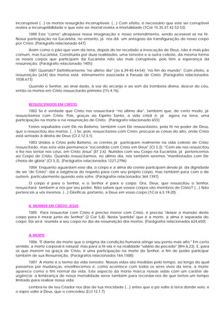 incorruptível (...) os mortos ressurgirão incorruptíveis. (...) Com efeito, é necessário que este ser corruptível
revista a incorruptibilidade e que este ser mortal revista a imortalidade (1Cor 15,35-37.42.52-53).
1000 Este "corno" ultrapassa nossa imaginação e nosso entendimento, sendo acessível só na fé.
Nossa participação na Eucaristia, no entanto, já nos dá um antegozo da transfiguração de nosso corpo
por Cristo: (Parágrafo relacionado 647)
Assim como o pão que vem da terra, depois de ter recebido a invocação de Deus, não é mais pão
comum, mas Eucaristia, Constituída por duas realidades, uma terrestre e a outra celeste, da mesma forma
os nossos corpos que participam da Eucaristia não são mais corruptíveis, pois têm a esperança da
ressurreição. (Parágrafo relacionado 1405)
1001 Quando? Definitivamente "no último dia" (Jo 6,39-40.44-54); "no fim do mundo". Com efeito, a
ressurreição [a34] dos mortos está intimamente associada à Parusia de Cristo: (Parágrafos relacionados
1038,673)
Quando o Senhor, ao sinal dado, à voz do arcanjo e ao som da trombeta divina, descer do céu,
então os mortos em Cristo ressuscitarão primeiro (1Ts 4,16).
RESSUSCITADOS EM CRISTO
1002 Se é verdade que Cristo nos ressuscitará “no último dia”, também que, de certo modo, já
ressuscitamos com Cristo. Pois, graças ao Espírito Santo, a vida cristã é, já agora na terra, uma
participação na morte e na ressurreição de Cristo: (Parágrafo relacionado 655)
Fostes sepultados com Ele no Batismo, também com Ele ressuscitastes, pela fé no poder de Deus,
que o ressuscitou dos mortos. (...) Se, pois, ressuscitastes com Cristo, procurai as coisas do alto, onde Cristo
está sentado à direita de Deus (Cl 2,12;3,1).
1003 Unidos a Cristo pelo Batismo, os crentes já participam realmente na vida celeste de Cristo
ressuscitado, mas esta vida permanece "escondida com Cristo em Deus" (Cl 3,3). "Com ele nos ressuscitou
e fez-nos sentar nos céus, em Cristo Jesus" (Ef 2,6). Nutridos com seu Corpo na Eucaristia, já pertencemos
ao Corpo de Cristo. Quando ressuscitarmos, no último dia, nós também seremos "manifestados com Ele
cheios de glória" (Cl 3,3). (Parágrafos relacionados 1227,2796)
1004 Enquanto aguardam esse dia, o corpo e a alma do crente participam desde já da dignidade
de ser "de Cristo"; daí a exigência do respeito para com seu próprio corpo, mas também para com o de
outrem, particularmente quando este sofre: (Parágrafos relacionados 364,1397)
O corpo é para o Senhor, e o Senhor é para o corpo. Ora, Deus, que ressuscitou o Senhor,
ressuscitará também a nós por seu poder. Não sabeis que vossos corpos são membros de Cristo? (...) Não
pertenceis a vós mesmos. (...) Glorificai, portanto, a Deus em vosso corpo (1Cor 6,5.19-20).
II. MORRER EM CRISTO JESUS
1005 Para ressuscitar com Cristo é preciso morrer com Cristo, é preciso "deixar a mansão deste
corpo para ir morar junto do Senhor" (2 Cor 5,8). Nesta "partida" que é a morte, a alma é separada do
corpo. Ela será reunida a seu corpo no dia da ressurreição dos mortos. (Parágrafos relacionados 624,650)
A MORTE
1006 "É diante da morte que o enigma da condição humana atinge seu ponto mais alto." Em certo
sentido, a morte corporal é natural; mas para a fé ela é na realidade "salário do pecado" (Rm 6,23). E, para
os que morrem na graça de Cristo, é uma participação na morte do Senhor, a fim de poder participar
também de sua Ressurreição. (Parágrafos relacionados 164,1500)
1007 A morte é o termo da vida terrestre. Nossas vidas são medidas pelo tempo, ao longo do qual
passamos por mudanças, envelhecemos e, como acontece com todos os seres vivos da terra, a morte
aparece como o fim normal da vida. Este aspecto da morte marca nossas vidas com um caráter de
urgência: a lembrança de nossa mortalidade serve também para recordar-nos de que temos um tempo
limitado para realizar nossa vida:
Lembra-te de teu Criador nos dias de tua mocidade (...) antes que o pó volte à terra donde veio, e
o sopro volte a Deus, que o concedeu (Ecl 12,1.7).
 