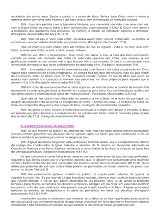 sociedade dos santos anjos. Desde a paixão e a morte de Nosso Senhor Jesus Cristo, viram e vêem a
essência divina com uma visão intuitiva e até face a face, sem a mediação de nenhuma criatura.
1024 Essa vida perfeita com a Santíssima Trindade, essa comunhão de vida e de amor com ela,
com a Virgem Maria, os anjos e todos os bem-aventurados, é denominada "o Céu". O Céu é o fim último e
a realização das aspirações mais profundas do homem, o estado de felicidade suprema e definitiva.
(Parágrafos relacionados 260,326,2734,1718)
1025 Viver no Céu é "viver com Cristo". Os eleitos vivem "nele", mas lá conservam - ou melhor, lá
encontram – sua verdadeira identidade, seu próprio nome. (Parágrafo relacionado 1011)
"Vita est enim esse cum Christo; ideo ubi Christus, ibi vita, ibi regnum - Vida é, de fato, estar com
Cristo; aí onde está Cristo, aí está a Vida, aí está o Reino".
1026 Por sua Morte e Ressurreição, Jesus Cristo nos "abriu" o Céu. A vida dos bem-aventurados
consiste na posse em plenitude dos frutos da redenção operada por Cristo, que associou à sua
glorificação celeste os que creram nele e que ficaram fiéis à sua vontade. O céu é a comunidade bem-
aventurada de todos os que estão perfeitamente incorporados a Ele. (Parágrafo relacionado 793)
1027 Este mistério de comunhão bem-aventurada com Deus e com todos os que estão em Cristo
supera toda compreensão e toda imaginação. A Escritura fala-nos dele em imagens: vida, luz, paz, festim
de casamento, vinho do Reino, casa do Pai, Jerusalém celeste, Paraíso. "O que os olhos não viram, os
ouvidos não ouviram e o coração do homem não percebeu, isso Deus preparou para aqueles que o
amam" (1Cor 2,9). (Parágrafos relacionados 959,1720)
1028 Em razão de sua transcendência, Deus só poder ser visto tal como é quando Ele mesmo abrir
seu mistério à contemplação direta do homem e o capacitar para tanto. Esta contemplação de Deus em
sua glória celeste é chamada pela Igreja de "visão beatifica". (Parágrafos relacionados 1722,163)
Qual não ser tua glória e tua felicidade: ser admitido a ver a Deus, ter a honra de participar das
alegrias da salvação e da luz eterna na companhia de Cristo, o Senhor teu Deus (...) desfrutar no Reino dos
Céus, na companhia dos justos e dos amigos de Deus, as alegrias da imortalidade adquirida.
1029 Na glória do Céu, os bem-aventurados continuam a cumprir com alegria a vontade de Deus
em relação aos outros homens e à criação inteira. Já reinam com Cristo; com Ele “reinarão pelos séculos
dos séculos" (Ap 22,5). (Parágrafos relacionados 956,668)
III. A PURIFICAÇÃO FINAL OU PURGATÓRIO
1030 Os que morrem na graça e na amizade de Deus, mas não estão completamente purificados,
embora tenham garantida sua salvação eterna, passam, após sua morte, por uma purificação, a fim de
obter a santidade necessária para entrar na alegria do Céu.
1031 A Igreja denomina Purgatório esta purificação final dos eleitos, que é completamente distinta
do castigo dos condenados. A Igreja formulou a doutrina da fé relativa ao Purgatório sobretudo no
Concílio de Florença e de Trento. Fazendo referência a certos textos da Escritura, a tradição da Igreja fala
de um fogo purificador: (Parágrafos relacionados 954,1472)
No que concerne a certas faltas leves, deve-se crer que existe antes do juízo um fogo purificador,
segundo o que afirma aquele que é a Verdade, dizendo, que, se alguém tiver pronunciado uma blasfêmia
contra o Espírito Santo, não lhe será perdoada nem presente século nem no século futuro (Mt 12,32). Desta
afirmação podemos deduzir que certas faltas podem ser perdoadas no século presente, ao passo que
outras, no século futuro[a21] .
1032 Este ensinamento apóia-se também na prática da oração pelos defuntos, da qual já a
Sagrada Escritura fala: "Eis por que ele [Judas Macabeu) mandou oferecer esse sacrifício expiatório pelos
que haviam morrido, a fim de que fossem absolvidos de seu pecado" (2Mc 12,46). Desde os primeiros
tempos a Igreja honrou a memória dos defuntos e ofereceu sufrágios em seu favor, em especial o sacrifício
eucarístico, a fim de que, purificados, eles possam chegar à visão beatífica de Deus. A Igreja recomenda
também as esmolas, as indulgências e as obras de penitência em favor dos defuntos: (Parágrafos
relacionados 958,1372,1479)
Levemo-lhes socorro e celebremos sua memória. Se os filhos de Jó foram purificados pelo sacrifício
de seu pai [a23] que deveríamos duvidar de que nossas oferendas em favor dos mortos lhes levem alguma
consolação? Não hesitemos em socorrer os que partiram e em oferecer nossas orações por eles.
 