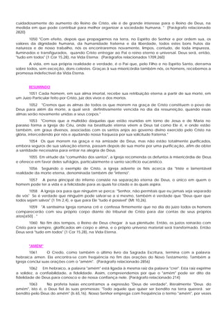 cuidadosamente do aumento do Reino de Cristo, ele é de grande interesse para o Reino de Deus, na
medida em que pode contribuir para melhor organizar a sociedade humana. " (Parágrafo relacionado
2820)
1050 "Com efeito, depois que propagarmos na terra, no Espírito do Senhor e por ordem sua, os
valores da dignidade humana, da humanidade fraterna e da liberdade, todos estes bons frutos da
natureza e de nosso trabalho, nós os encontraremos novamente, limpos, contudo, de toda impureza,
iluminados e transfigurados, quando Cristo entregar ao Pai o reino eterno e universal. Deus será, então,
"tudo em todos" (1 Cor 15,28), na Vida Eterna: (Parágrafos relacionados 1709,260)
A vida, em sua própria realidade e verdade, é o Pai que, pelo Filho e no Espírito Santo, derrama
sobre todos, sem exceção, dons celestes. Graças à sua misericórdia também nós, os homens, recebemos a
promessa indefectível da Vida Eterna.
RESUMINDO
1051 Cada homem, em sua alma imortal, recebe sua retribuição eterna a partir de sua morte, em
um Juízo Particular feito por Cristo, juiz dos vivos e dos mortos.
1052 "Cremos que as almas de todos os que morrem na graça de Cristo constituem o povo de
Deus para além da morte, a qual será definitivamente vencida no dia da ressurreição, quando essas
almas serão novamente unidas a seus corpos."
1053 "Cremos que a multidão daquelas que estão reunidas em torno de Jesus e de Maria no
paraíso forma a Igreja do Céu, onde na beatitude eterna vêem a Deus tal como Ele é, e onde estão
também, em graus diversos, associadas com os santos anjos ao governo divino exercido pelo Cristo na
glória, intercedendo por nós e ajudando nossa fraqueza por sua solicitude fraterna."
1054 Os que morrem na graça e na amizade de Deus, mas não estão totalmente purificados,
embora seguros de sua salvação eterna, passam depois de sua morte por uma purificação, afim de obter
a santidade necessária para entrar na alegria de Deus.
1055 Em virtude da "comunhão dos santos", a Igreja recomenda os defuntos à misericórdia de Deus
e oferece em favor deles sufrágios, particularmente o santo sacrifício eucarístico.
1056 Seguindo o exemplo de Cristo, a Igreja adverte os fiéis acerca da "triste e lamentável
realidade da morte eterna, denominada também de "inferno".
1057 A pena principal do inferno consiste na separação eterna de Deus, o único em quem o
homem pode ter a vida e a felicidade para as quais foi criado e às quais aspira.
1058 A Igreja ora para que ninguém se perca: "Senhor, não permitais que eu jamais seja separado
de vós" Se é verdade que ninguém pode salvar-se a si mesmo, também é verdade que "Deus quer que
todos sejam salvos" (1 Tm 2,4), e que para Ele "tudo é possível" (Mt 10,26).
1059 "A santíssima Igreja romana crê e confessa firmemente que no dia do juízo todos os homens
comparecerão com seu próprio corpo diante do tribunal de Cristo para dar contas de seus próprios
atos[a50] . "
1060 No fim dos tempos, o Reino de Deus chegar à sua plenitude. Então, os justos reinarão com
Cristo para sempre, glorificados em corpo e alma, e o próprio universo material será transformado. Então
Deus será "tudo em todos" (1 Cor 15,28), na Vida Eterna.
"AMÉM"
1061 O Credo, como também o último livro da Sagrada Escritura, termina com a palavra
hebraica amen. Ela encontra-se com freqüência no fim das orações do Novo Testamento. Também a
Igreja conclui suas orações com o "amém". (Parágrafo relacionado 2856)
1062 Em hebraico, a palavra "amém" está ligada à mesma raiz da palavra "crer". Esta raiz exprime
a solidez, a confiabilidade, a fidelidade. Assim, compreendemos por que o "amém" pode ser dito da
fidelidade de Deus para conosco e de nossa confiança nele. (Parágrafo relacionado 214)
1063 No profeta Isaias encontramos a expressão "Deus de verdade", literalmente "Deus do
amém", isto é, o Deus fiel às suas promessas: "Todo aquele que quiser ser bendito na terra quererá ser
bendito pelo Deus do amém" (Is 65,16). Nosso Senhor emprega com freqüência o termo "amém", por vezes
 