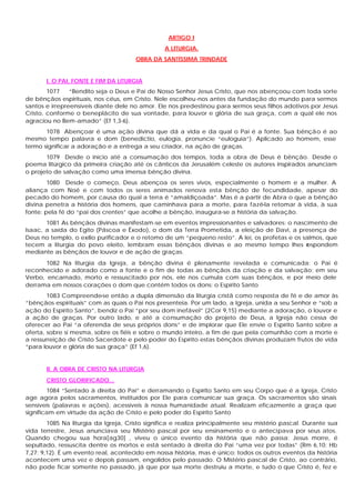 ARTIGO I
A LITURGIA.
OBRA DA SANTÍSSIMA TRINDADE
I. O PAI, FONTE E FIM DA LITURGIA
1077 “Bendito seja o Deus e Pai de Nosso Senhor Jesus Cristo, que nos abençoou com toda sorte
de bênçãos espirituais, nos céus, em Cristo. Nele escolheu-nos antes da fundação do mundo para sermos
santos e irrepreensíveis diante dele no amor. Ele nos predestinou para sermos seus filhos adotivos por Jesus
Cristo, conforme o beneplácito de sua vontade, para louvor e glória de sua graça, com a qual ele nos
agraciou no Bem-amado” (Ef 1,3-6).
1078 Abençoar é uma ação divina que dá a vida e da qual o Pai é a fonte. Sua bênção é ao
mesmo tempo palavra e dom (benedictio, eulogia, pronuncie “euloguia”). Aplicado ao homem, esse
termo significar a adoração e a entrega a seu criador, na ação de graças.
1079 Desde o início até a consumação dos tempos, toda a obra de Deus é bênção. Desde o
poema litúrgico da primeira criação até os cânticos da Jerusalém celeste os autores inspirados anunciam
o projeto de salvação como uma imensa bênção divina.
1080 Desde o começo, Deus abençoa os seres vivos, especialmente o homem e a mulher. A
aliança com Noé e com todos os seres animados renova esta bênção de fecundidade, apesar do
pecado do homem, por causa do qual a terra é “amaldiçoada”. Mas é a partir de Abra o que a bênção
divina penetra a história dos homens, que caminhava para a morte, para fazê-la retomar à vida, à sua
fonte: pela fé do “pai dos crentes” que acolhe a bênção, inaugura-se a história da salvação.
1081 As bênçãos divinas manifestam-se em eventos impressionantes e salvadores: o nascimento de
Isaac, a saída do Egito (Páscoa e Êxodo), o dom da Terra Prometida, a eleição de Davi, a presença de
Deus no templo, o exílio purificador e o retomo de um “pequeno resto”. A lei, os profetas e os salmos, que
tecem a liturgia do povo eleito, lembram essas bênçãos divinas e ao mesmo tempo lhes respondem
mediante as bênçãos de louvor e de ação de graças.
1082 Na liturgia da Igreja, a bênção divina é plenamente revelada e comunicada: o Pai é
reconhecido e adorado como a fonte e o fim de todas as bênçãos da criação e da salvação; em seu
Verbo, encarnado, morto e ressuscitado por nós, ele nos cumula com suas bênçãos, e por meio dele
derrama em nossos corações o dom que contém todos os dons: o Espírito Santo
1083 Compreende-se então a dupla dimensão da liturgia cristã como resposta de fé e de amor às
“bênçãos espirituais” com as quais o Pai nos presenteia. Por um lado, a Igreja, unida a seu Senhor e “sob a
ação do Espírito Santo”, bendiz o Pai “por seu dom inefável” (2Cor 9,15) mediante a adoração, o louvor e
a ação de graças. Por outro lado, e até a consumação do projeto de Deus, a Igreja não cessa de
oferecer ao Pai “a oferenda de seus próprios dons” e de implorar que Ele envie o Espírito Santo sobre a
oferta, sobre si mesma, sobre os fiéis e sobre o mundo inteiro, a fim de que pela comunhão com a morte e
a ressurreição de Cristo Sacerdote e pelo poder do Espírito estas bênçãos divinas produzam frutos de vida
“para louvor e glória de sua graça” (Ef 1,6).
II. A OBRA DE CRISTO NA LITURGIA
CRISTO GLORIFICADO...
1084 “Sentado à direita do Pai” e derramando o Espírito Santo em seu Corpo que é a Igreja, Cristo
age agora pelos sacramentos, instituídos por Ele para comunicar sua graça. Os sacramentos são sinais
sensíveis (palavras e ações), acessíveis à nossa humanidade atual. Realizam eficazmente a graça que
significam em virtude da ação de Cristo e pelo poder do Espírito Santo
1085 Na liturgia da Igreja, Cristo significa e realiza principalmente seu mistério pascal. Durante sua
vida terrestre, Jesus anunciava seu Mistério pascal por seu ensinamento e o antecipava por seus atos.
Quando chegou sua hora[ag30] , viveu o único evento da história que não passa: Jesus morre, é
sepultado, ressuscita dentre os mortos e está sentado à direita do Pai “uma vez por todas” (Rm 6,10; Hb
7,27; 9,12). É um evento real, acontecido em nossa história, mas é único: todos os outros eventos da história
acontecem uma vez e depois passam, engolidos pelo passado. O Mistério pascal de Cristo, ao contrário,
não pode ficar somente no passado, já que por sua morte destruiu a morte, e tudo o que Cristo é, fez e
 