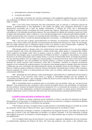 ü principalmente a leitura do Antigo Testamento;
ü a oração dos Salmos;
ü e sobretudo a memória dos eventos salvadores e das realidades significativas que encontraram
sua realização no Mistério de Cristo (a Promessa e a Aliança, o Êxodo e a Páscoa, o Reino e o Templo, o
exílio e a volta).
1094 É em tomo desta harmonia dos dois Testamentos que se articula a catequese pascal do
Senhor, e posteriormente a dos Apóstolos e dos Padres da Igreja. Esta catequese desvenda O que
permanecia escondido sob a letra do Antigo Testamento: o mistério de Cristo. Ela é denominada
“tipológica” porque revela a novidade de Cristo a partir das “figuras” (tipos) que a anunciavam nos fatos,
nas palavras e nos símbolos da primeira aliança. Por esta releitura no Espírito de verdade a partir de Cristo,
as figuras são desveladas. Assim, o dilúvio e a arca de Noé prefiguravam a salvação pelo Batismo[ag49] , o
mesmo acontecendo com a nuvem e a travessia do Mar Vermelho, e a água do rochedo era a figura dos
dons espirituais de Cristo; o maná do deserto prefigurava a Eucaristia, “o verdadeiro Pão do Céu” (Jo 6,32).
1095 É por isso que a Igreja, particularmente no advento, na quaresma e sobretudo na noite de
Páscoa, relê e revive todos esses grandes acontecimentos da história da salvação no “hoje” de sua liturgia.
Mas isso exige também que a catequese ajude os fiéis a se abrirem a esta compreensão “espiritual” da
economia da salvação, tal como a liturgia da Igreja a manifesta e no-la faz viver.
1096 Liturgia judaica e liturgia cristã. Um conhecimento mais aprimorado da fé e da vida religiosa
do povo judaico, tais como são professadas e vividas ainda hoje, pode ajudar a compreender melhor
certos aspectos da liturgia cristã. Para os judeus e para os cristãos, a Sagrada Escritura é uma parte
essencial de suas liturgias: para a proclamação da Palavra de Deus, a resposta a esta palavra, a oração
de louvor e de intercessão pelos vivos e pelos mortos, o recurso à misericórdia divina. A Liturgia da palavra,
em sua estrutura própria, tem sua origem na oração judaica. A Oração das horas, bem como outros textos
e formulários litúrgicos, tem seus paralelos na oração judaica, o mesmo acontecendo com as próprias
fórmulas de nossas orações mais veneráveis, entre elas o Pai-Nosso. Também as orações eucarísticas
inspiram-se em modelos da tradição judaica. As relações entre liturgia judaica e liturgia cristã mas também
a diferença de seus conteúdos são particularmente visíveis nas grandes festas do ano litúrgico, como a
Páscoa. Cristãos e judeus celebram a Páscoa; Páscoa da história, orientada para o futuro, entre os judeus;
Páscoa realizada na morte e na Ressurreição de Cristo, entre os cristãos, ainda que sempre à espera da
consumação definitiva.
1097 Na liturgia da nova aliança, toda ação litúrgica, especialmente a celebração da Eucaristia e
dos sacramentos, é um encontro entre Cristo e a Igreja. A assembléia litúrgica tira sua unidade da
“comunhão do Espírito Santo”, que congrega os filhos de Deus no único corpo de Cristo. Ela ultrapassa as
afinidades humanas, raciais, culturais e sociais.
1098 A assembléia deve se preparar para se encontrar com seu Senhor, deve ser “um povo bem-
disposto”. Essa preparação dos corações é obra comum do Espírito Santo e da assembléia, em particular
de seus ministros. A graça do Espírito Santo procura despertar a fé, a conversão do coração e a adesão à
vontade do Pai. Essas disposições constituem pressupostos para receber as outras graças oferecidas na
própria celebração e para os frutos de vida nova que ela está destinada a produzir posteriormente.
O ESPÍRITO SANTO RECORDA O MISTÉRIO DE CRISTO
1099 O Espírito e a Igreja cooperam para manifestar o Cristo e sua obra de salvação na liturgia.
Principalmente na Eucaristia, e analogicamente nos demais sacramentos, a liturgia é memorial do Mistério
da Salvação. O Espírito Santo é a memória viva da Igreja.
1100 A Palavra de Deus. O Espírito Santo recorda primeiro à assembléia litúrgica o sentido do evento
da salvação, dando vida à Palavra de Deus, que é anunciada para ser recebida e vivida:
Na celebração da liturgia é máxima a importância da Sagrada Escritura, pois dela são tirados os
textos que se lêem e que são explicados na homilia e os salmos cantados. E de sua inspiração e bafejo
que surgiram as preces, as orações e os hinos litúrgicos. E é dela também que as ações e os símbolos tiram
sua significação.
1101 É o Espírito Santo que dá aos leitores e aos ouvintes, segundo as disposições de seus corações,
a compreensão espiritual da Palavra de Deus. Por meio das palavras, das ações e dos símbolos que
 