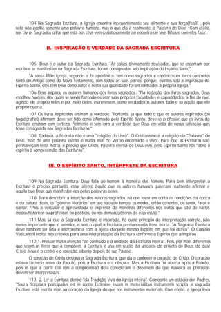 104 Na Sagrada Escritura, a Igreja encontra incessantemente seu alimento e sua força[fca8] , pois
nela não acolhe somente uma palavra humana, mas o que ela é realmente: a Palavra de Deus “Com efeito,
nos Livros Sagrados o Pai que está nos céus vem carinhosamente ao encontro de seus filhos e com eles fala”.
II. INSPIRAÇÃO E VERDADE DA SAGRADA ESCRITURA
105 Deus é o autor da Sagrada Escritura. "As coisas divinamente reveladas, que se encerram por
escrito e se manifestam na Sagrada Escritura, foram consignadas sob inspiração do Espírito Santo"
"A santa Mãe Igreja, segundo a fé apostólica, tem como sagrados e canônicos os livros completos
tanto do Antigo como do Novo Testamento, com todas as suas partes, porque, escritos sob a inspiração do
Espírito Santo, eles têm Deus como autor e nesta sua qualidade foram confiados à própria Igreja."
106 Deus inspirou os autores humanos dos livros sagrados.. "Na redação dos livros sagrados, Deus
escolheu homens, dos quais se serviu fazendo-os usar suas próprias faculdades e capacidades, a fim de que,
agindo ele próprio neles e por meio deles, escrevessem, como verdadeiros autores, tudo e só aquilo que ele
próprio queria."
107 Os livros inspirados ensinam a verdade. "Portanto, já que tudo o que os autores inspirados (ou
hagiógrafos) afirmam deve ser tido como afirmado pelo Espírito Santo, deve-se professar que os livros da
Escritura ensinam com certeza, fielmente e sem erro a verdade que Deus em vista de nossa salvação quis
fosse consignada nas Sagradas Escrituras."
108 Todavia, a fé cristã não é uma "religião do Livro". O Cristianismo é a religião da "Palavra" de
Deus, "não de uma palavra escrita e muda, mas do Verbo encarnado e vivo". Para que as Escrituras não
permaneçam letra morta, é preciso que Cristo, Palavra eterna de Deus vivo, pelo Espírito Santo nos "abra o
espírito à compreensão das Escrituras".
III. O ESPÍRITO SANTO, INTÉRPRETE DA ESCRITURA
109 Na Sagrada Escritura, Deus fala ao homem à maneira dos homens. Para bem interpretar a
Escritura é preciso, portanto, estar atento àquilo que os autores humanos quiseram realmente afirmar e
àquilo que Deus quis manifestar-nos pelas palavras deles.
110 Para descobrir a intenção dos autores sagrados, há que levar em conta as condições da época
e da cultura deles, os "gêneros literários" em uso naquele tempo, os modos, então correntes, de sentir, falar e
narrar. “Pois a verdade é apresentada e expressa de maneiras diferentes nos textos que são de vários
modos históricos ou proféticos ou poéticos, ou nos demais gêneros de expressão."
111 Mas, já que a Sagrada Escritura é inspirada, há outro princípio da interpretação correta, não
menos importante que o anterior, e sem o qual a Escritura permaneceria letra morta: "A Sagrada Escritura
deve também ser lida e interpretada com a ajuda daquele mesmo Espírito em que foi escrita". O Concílio
Vaticano II indica três critérios para uma interpretação da Escritura conforme o Espírito que a inspirou
112 1. Prestar muita atenção "ao conteúdo e à unidade da Escritura inteira". Pois, por mais diferentes
que sejam os livros que a compõem, a Escritura é una em razão da unidade do projeto de Deus, do qual
Cristo Jesus é o centro e o coração, aberto depois de sua Páscoa.
O coração de Cristo designa a Sagrada Escritura, que dá a conhecer o coração de Cristo. O coração
estava fechado antes da Paixão, pois a Escritura era obscura. Mas a Escritura foi aberta após a Paixão,
pois os que a partir daí têm a compreensão dela consideram e discernem de que maneira as profecias
devem ser interpretadas.
113 2. Ler a Escritura dentro "da Tradição viva da Igreja inteira". Consoante um adágio dos Padres,
"Sacra Scriptura principalius est in corde Ecclesiae quam in materialibus instrumentis scripta a sagrada
Escritura está escrita mais no coração da Igreja do que nos instrumentos materiais. Com efeito, a Igreja leva
 