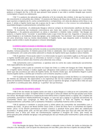 formam a trama de uma celebração, o Espírito põe os fiéis e os ministros em relação viva com Cristo,
palavra e imagem do Pai, a fim de que possam fazer passar à sua vida o sentido daquilo que ouvem,
contemplam e fazem na celebração.
1102 “E a palavra da salvação que alimenta a fé no coração dos cristãos: é ela que faz nascer e
dá crescimento à comunhão dos cristãos.” O anúncio da Palavra de Deus não se limita a um ensinamento:
quer suscitar a resposta da fé, como consentimento e compromisso, em vista da aliança entre Deus e seu
povo. E ainda o Espírito Santo que dá a graça da fé, que a fortifica e a faz crescer na comunidade. A
assembléia litúrgica é primeiramente comunhão na fé.
1103 A anamnese. A celebração litúrgica refere-se sempre às intervenções salvíficas de Deus na
história. “A economia da revelação concretiza-se por meio das ações e das palavras intimamente
interligadas.(...) As palavras proclamam as obras e elucidam o mistério nelas contido.” Na liturgia da
palavra, o Espírito Santo “recorda” à assembléia tudo o que Cristo fez por nós. Segundo a natureza das
ações litúrgicas e as tradições rituais das Igrejas, uma celebração “faz memória” das maravilhas de Deus
em uma anamnese mais ou menos desenvolvida. O Espírito Santo, que desperta assim a memória da
Igreja, suscita então a ação de graças e o louvor (doxologia).
O ESPÍRITO SANTO ATUALIZA O MISTÉRIO DE CRISTO
1104 A liturgia cristã não somente recorda os acontecimentos que nos salvaram, como também os
atualiza, toma-os presentes. O mistério pascal de Cristo é celebrado, não é repetido; o que se repete são
as celebrações; em cada uma delas sobrevêm a efusão do Espírito Santo que atualiza o único mistério.
1105 A epiclese (“invocação sobre”) é a intercessão na qual o sacerdote suplica ao Pai que envie
o Espírito Santificador para que as oferendas se tornem o Corpo e o Sangue de Cristo, e para que ao
recebê-los os fiéis se tomem eles mesmos uma oferenda viva a Deus.
1106 Juntamente com a anamnese, a epiclese está no cerne de cada celebração sacramental,
mais especialmente da Eucaristia:
Perguntas como o pão se converte no Corpo de Cristo e o vinho em Sangue de Cristo. Respondo-
te: o Espírito Santo irrompe e realiza aquilo que ultrapassa toda palavra e todo pensamento... Basta-te
saber que isso acontece por obra do Espírito Santo, do mesmo modo que, da Santíssima Virgem e pelo
mesmo Espírito Santo, o Senhor por si mesmo e em si mesmo assumiu a carne.
1107 O poder transformador do Espírito Santo na liturgia apressa a vinda do Reino e a consumação
do mistério da salvação. Na expectativa e na esperança ele nos faz realmente antecipar a comunhão
plena da Santíssima Trindade. Enviado pelo Pai que ouve a epiclese da Igreja, o Espírito dá a vida aos que
o acolhem e constitui para eles, desde já, “o penhor” de sua herança.
A COMUNHÃO DO ESPÍRITO SANTO
1108 O fim da missão do Espírito Santo em toda a ação litúrgica é colocar-se em comunhão com
Cristo para formar seu corpo. O Espírito Santo é como que a seiva da videira do Pai que produz seus frutos
nos ramos. Na liturgia realiza-se a cooperação mais íntima entre o Espírito Santo e a Igreja. Ele, o Espírito de
comunhão, permanece indefectivelmente na Igreja, e é por isso que a Igreja é o grande sacramento da
Comunhão divina que congrega os filhos de Deus dispersos. O fruto do Espírito na liturgia é
inseparavelmente comunhão com a Santíssima Trindade e comunhão fraterna entre os irmãos.
1109 A epiclese é também a oração para o efeito pleno da comunhão da assembléia com o
mistério de Cristo. “A graça de Nosso Senhor Jesus Cristo, o amor de Deus Pai e a comunhão do Espírito
Santo” (2Cor 13,13) devem permanecer sempre conosco e produzir frutos para além da celebração
eucarística. A Igreja pede, pois, ao Pai que envie o Espírito Santo para que faça da vida dos fiéis uma
oferenda viva a Deus por meio da transformação espiritual à imagem de Cristo, (por meio) da
preocupação pela unidade da Igreja e da participação da sua missão pelo testemunho e pelo serviço da
caridade.
RESUMINDO
1110 Na liturgia da Igreja, Deus Pai é bendito e adorado como a fonte de todas as bênçãos da
criação e da salvação, com as quais nos abençoou em seu Filho, para dar-nos o Espírito da adoção filial.
 