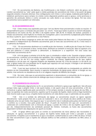 1121 Os sacramentos do Batismo, da Confirmação e da Ordem conferem, além da graça, um
caráter sacramental ou “selo” pelo qual o cristão participa do sacerdócio de Cristo e faz parte da Igreja
segundo estados e funções diversas. Esta configuração com Cristo e com a Igreja, realizada pelo Espírito, é
indelével, permanece para sempre no cristão como disposição positiva para a graça, como promessa e
garantia da proteção divina e como vocação ao culto divino e ao serviço da Igreja. Por isso estes
sacramentos nunca podem ser reiterados.
III. OS SACRAMENTOS DA FÉ
1122 Cristo enviou seus apóstolos para que “em seu Nome fosse proclamado a todas as nações. O
arrependimento para a remissão dos pecados” (Lc 24,47). “Fazei que todos os povos se tornem discípulos,
batizando-os em nome do Pai, do Filho e do Espírito Santo” (Mt 28,19). A missão de batizar, portanto a
missão sacramental, está implícita na missão de evangelizar, pois o sacramento é preparado pela Palavra
de Deus e pela fé, que é assentimento a esta Palavra:
O povo de Deus congrega-se antes de mais nada pela Palavra do Deus vivo. (...) A proclamação
da Palavra é indispensável ao ministério sacramental, pois se trata dos sacramentos da fé, e esta nasce e
se alimenta da Palavra.
1123 “Os sacramentos destinam-se à santificação dos homens, à edificação do Corpo de Cristo e
ainda ao culto a ser prestado a Deus. Sendo sinais, destinam-se também à instrução. Não só supõem a fé,
mas por palavras e coisas também a alimentam, a fortalecem e a exprimem. Por esta razão são
chamados sacramentos da fé.”
1124 A fé da Igreja é anterior à fé do fiel, que é convidado a aderir a ela. Quando a Igreja celebra
os sacramentos, confessa a fé recebida dos apóstolos. Daí o adágio antigo: lex orandi, lex credendi (“a lei
da oração é a lei da fé”) (ou então: legem credendi, lex statuat supplicandia lei do que suplica
estabeleça a lei do que crê, segundo Próspero de Aquitânia [século V]). A lei da oração é a lei da fé, ou
seja: a Igreja traduz em sua profissão de fé aquilo que expressa em sua oração. A liturgia é um elemento
constitutivo da santa e viva Tradição.
1125 E por isso que nenhum rito sacramental pode ser modificado ou manipulado ao arbítrio do
ministro ou da comunidade. Nem mesmo a suprema autoridade da Igreja pode alterar a Liturgia ao seu
arbítrio, mas somente na obediência da fé e no religioso respeito do Mistério da Liturgia.
1126 De resto, visto que os sacramentos exprimem e desenvolvem a comunhão de fé na Igreja, a
lex orandi é um dos critérios essenciais do diálogo que busca restaurar a unidade dos cristãos.
IV. SACRAMENTOS DA SALVAÇÃO
1127 Celebrados dignamente na fé, os sacramentos conferem a graça que significam. São eficazes
porque neles age o próprio Cristo; é ele quem batiza, é ele quem atua em seus sacramentos, a fim de
comunicar a graça significada pelo sacramento. O Pai sempre atende à oração da Igreja de seu Filho, a
qual, na epiclese de cada sacramento, exprime sua fé no poder do Espírito. Assim como o fogo transforma
nele mesmo tudo o que toca, o Espírito Santo transforma em vida divina o que é submetido ao seu poder.
1128 Este é o sentido da afirmação da Igreja: os sacramentos atuam ex opere operato
(literalmente: “pelo próprio fato de a ação ser realizada”), isto é, em virtude da obra salvífica de Cristo,
realizada uma vez por todas. Daí segue-se que “o sacramento não é realizado pela justiça do homem que
o confere ou o recebe, mas pelo poder de Deus”. A partir de momento em que um sacramento é
celebrado em conformidade com a intenção da Igreja, o poder de Cristo e de seu Espírito agem nele e
por ele, independentemente da santidade pessoal do ministro. Contudo, os frutos dos sacramentos
dependem também das disposições de quem os recebe.
1129 A Igreja afirma que para os crentes os sacramentos da nova aliança são necessários à
salvação. A “graça sacramental” é a graça do Espírito Santo dada por Cristo e peculiar a cada
sacramento. O Espírito cura e transforma os que o recebem, conformando-os com o Filho de Deus. O fruto
da vida sacramental é que o Espírito de adoção deifica os fiéis unindo-os vitalmente ao Filho único, o
Salvador.
 