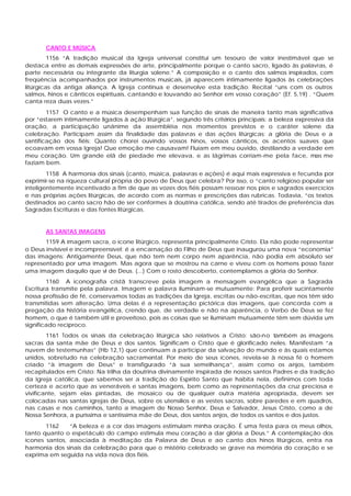 CANTO E MÚSICA
1156 “A tradição musical da Igreja universal constitui um tesouro de valor inestimável que se
destaca entre as demais expressões de arte, principalmente porque o canto sacro, ligado às palavras, é
parte necessária ou integrante da liturgia solene.” A composição e o canto dos salmos inspirados, com
freqüência acompanhados por instrumentos musicais, já aparecem intimamente ligados às celebrações
litúrgicas da antiga aliança. A Igreja continua e desenvolve esta tradição: Recital “uns com os outros
salmos, hinos e cânticos espirituais, cantando e louvando ao Senhor em vosso coração” (Ef. 5,19) . “Quem
canta reza duas vezes.”
1157 O canto e a música desempenham sua função de sinais de maneira tanto mais significativa
por “estarem intimamente ligados à ação litúrgica”, segundo três critérios principais: a beleza expressiva da
oração, a participação unânime da assembléia nos momentos previstos e o caráter solene da
celebração. Participam assim da finalidade das palavras e das ações litúrgicas: a glória de Deus e a
santificação dos fiéis: Quanto chorei ouvindo vossos hinos, vossos cânticos, os acentos suaves que
ecoavam em vossa Igreja! Que emoção me causavam! Fluíam em meu ouvido, destilando a verdade em
meu coração. Um grande elã de piedade me elevava, e as lágrimas corriam-me pela face, mas me
faziam bem.
1158 A harmonia dos sinais (canto, música, palavras e ações) é aqui mais expressiva e fecunda por
exprimir-se na riqueza cultural própria do povo de Deus que celebra? Por isso, o “canto religioso popular ser
inteligentemente incentivado a fim de que as vozes dos fiéis possam ressoar nos pios e sagrados exercícios
e nas próprias ações litúrgicas, de acordo com as normas e prescrições das rubricas. Todavia, “os textos
destinados ao canto sacro hão de ser conformes à doutrina católica, sendo até tirados de preferência das
Sagradas Escrituras e das fontes litúrgicas.
AS SANTAS IMAGENS
1159 A imagem sacra, o ícone litúrgico, representa principalmente Cristo. Ela não pode representar
o Deus invisível e incompreensível; é a encarnação do Filho de Deus que inaugurou uma nova “economia”
das imagens: Antigamente Deus, que não tem nem corpo nem aparência, não podia em absoluto ser
representado por uma imagem. Mas agora que se mostrou na carne e viveu com os homens posso fazer
uma imagem daquilo que vi de Deus. (...) Com o rosto descoberto, contemplamos a glória do Senhor.
1160 A iconografia cristã transcreve pela imagem a mensagem evangélica que a Sagrada
Escritura transmite pela palavra. Imagem e palavra iluminam-se mutuamente: Para proferir sucintamente
nossa profissão de fé, conservamos todas as tradições da Igreja, escritas ou não-escritas, que nos têm sido
transmitidas sem alteração. Uma delas é a representação pictórica das imagens, que concorda com a
pregação da história evangélica, crendo que, de verdade e não na aparência, o Verbo de Deus se fez
homem, o que é também útil e proveitoso, pois as coisas que se iluminam mutuamente têm sem dúvida um
significado recíproco.
1161 Todos os sinais da celebração litúrgica são relativos a Cristo: são-no também as imagens
sacras da santa mãe de Deus e dos santos. Significam o Cristo que é glorificado neles. Manifestam “a
nuvem de testemunhas” (Hb 12,1) que continuam a participar da salvação do mundo e às quais estamos
unidos, sobretudo na celebração sacramental. Por meio de seus ícones, revela-se à nossa fé o homem
criado “à imagem de Deus” e transfigurado “à sua semelhança”, assim como os anjos, também
recapitulados em Cristo: Na trilha da doutrina divinamente inspirada de nossos santos Padres e da tradição
da Igreja católica, que sabemos ser a tradição do Espírito Santo que habita nela, definimos com toda
certeza e acerto que as veneráveis e santas imagens, bem como as representações da cruz preciosa e
vivificante, sejam elas pintadas, de mosaico ou de qualquer outra matéria apropriada, devem ser
colocadas nas santas igrejas de Deus, sobre os utensílios e as vestes sacras, sobre paredes e em quadros,
nas casas e nos caminhos, tanto a imagem de Nosso Senhor, Deus e Salvador, Jesus Cristo, como a de
Nossa Senhora, a puríssima e santíssima mãe de Deus, dos santos anjos, de todos os santos e dos justos.
1162 “A beleza e a cor das imagens estimulam minha oração. É uma festa para os meus olhos,
tanto quanto o espetáculo do campo estimula meu coração a dar glória a Deus.” A contemplação dos
ícones santos, associada à meditação da Palavra de Deus e ao canto dos hinos litúrgicos, entra na
harmonia dos sinais da celebração para que o mistério celebrado se grave na memória do coração e se
exprima em seguida na vida nova dos fiéis.
 
