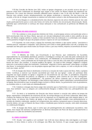 1170 No Concílio de Nicéia (em 325), todas as Igrejas chegaram a um acordo acerca de que a
páscoa cristã fosse celebrada no domingo que segue a lua cheia (14 Nisan) depois do equinócio de
primavera. Por causa dos diversos métodos utilizados para calcular o dia 14 de mês de Nisan, o dia da
Páscoa nem sempre ocorre simultaneamente nas Igrejas ocidentais e orientais. Por isso busca-se um
acordo, a fim de se chegar novamente a celebrar em uma data comum o dia da Ressurreição do Senhor.
1171 O ano litúrgico é o desdobramento dos diversos aspectos do único mistério pascal. Isto vale
muito particularmente para o ciclo das festas em tomo do mistério da encarnação (Anunciação, Natal,
Epifania) que comemoram o começo de nossa salvação e nos comunicam as primícias do Mistério da
Páscoa.
O SANTORAL NO ANO LITÚRGICO
1172 “Ao celebrar o ciclo anual dos mistérios de Cristo, a santa Igreja venera com particular amor a
bem-aventurada mãe de Deus, Maria, que por um vínculo indissolúvel está unida à obra salvífica de seu
Filho; em Maria a Igreja admira e exalta o mais excelente fruto da redenção e a contempla com alegria
como puríssima imagem do que ela própria anseia e espera ser em sua totalidade.”
1173 Quando, no ciclo anual, a Igreja faz memória dos mártires e dos outros santos, “proclama o
mistério pascal” naqueles e naquelas “que sofreram com Cristo e estão glorificados com ele, e propõe seu
exemplo aos fiéis para que atraia todos ao Pai por Cristo e, por seus méritos, impetra os benefícios de Deus”
A LITURGIA DAS HORAS
1174 O Mistério de Cristo, sua Encarnação e sua Páscoa, que celebramos na Eucaristia,
especialmente na assembléia dominical, penetra e transfigura o tempo de cada dia pela celebração da
Liturgia das Horas, “o Ofício Divino” Esta celebração, em fidelidade às recomendações apostólicas de
“orar sem cessar”, “está constituída de tal modo que todo o curso do dia e da noite seja consagrado pelo
louvor de Deus” Ela constitui “a oração pública da Igreja”, na qual os fiéis (clérigos, religiosos e leigos)
exercem o sacerdócio régio dos batizados. Celebrada “segundo a forma aprovada” pela Igreja, a Liturgia
das Horas “é verdadeiramente a voz da própria esposa que fala com o esposo, e é até a oração de Cristo,
com seu corpo, ao Pai”.
1175 A Liturgia das Horas é destinada a tornar-se a oração de todo o povo de Deus. Nela, o próprio
Cristo “continua a exercer sua função sacerdotal por meio de sua Igreja”; cada um participa dela
segundo seu lugar próprio na Igreja e segundo as circunstâncias de sua vida: os presbíteros, enquanto
dedicados ao ministério da palavra; os religiosos e as religiosas, pelo carisma de sua vida consagrada;
todos os fiéis, segundo suas possibilidades: “Os pastores de almas cuidarão que as horas principais,
especialmente as vésperas, nos domingos e dias festivos mais solenes, sejam celebradas comunitariamente
na Igreja. Recomenda-se que os próprios leigos recitem o Ofício divino, ou juntamente com os presbíteros,
ou reunidos entre si, e até cada um individualmente”.
1176 Celebrar a Liturgia das Horas exige não somente que se harmonize a voz com o coração que
reza, mas também “que se adquira um conhecimento litúrgico e bíblico mais rico, principalmente dos
Salmos”.
1177 Os hinos e as ladainhas da Oração das Horas inserem a oração dos salmos no tempo da
Igreja, exprimindo o simbolismo do momento do dia, do tempo litúrgico ou da festa celebrada. Além disso,
a leitura da Palavra de Deus a cada hora (com os responsos ou os tropários que vêm depois dela) e, em
certas horas, as leituras dos Padres da Igreja e dos mestres espirituais revelam mais profundamente o
sentido do mistério celebrado, ajudam na compreensão dos salmos e preparam para a oração silenciosa.
A lectio divina, em que a Palavra de Deus é lida e meditada para tornar-se oração, está assim enraizada
na celebração litúrgica.
1178 A Liturgia das Horas, que é como que um prolongamento da celebração eucarística, não
exclui, mas requer de maneira complementar as diversas devoções do Povo de Deus, particularmente a
adoração e o culto do Santíssimo Sacramento.
IV. ONDE CELEBRAR?
1179 Oculto “em espírito e em verdade” (Jo 4,24) da nova aliança não está ligado a um lugar
exclusivo. A terra inteira é santa e foi entregue aos filhos dos homens. O que ocupa lugar primordial
 
