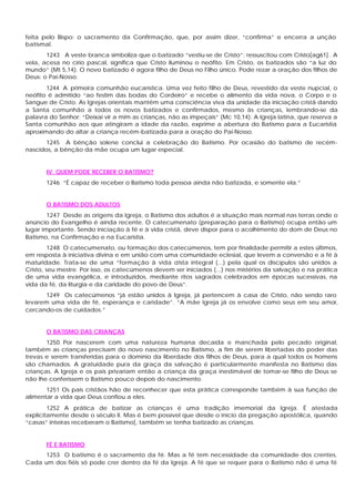 feita pelo Bispo: o sacramento da Confirmação, que, por assim dizer, “confirma” e encerra a unção
batismal.
1243 A veste branca simboliza que o batizado “vestiu-se de Cristo”: ressuscitou com Cristo[ag61] . A
vela, acesa no círio pascal, significa que Cristo iluminou o neófito. Em Cristo, os batizados são “a luz do
mundo” (Mt 5,14). O novo batizado é agora filho de Deus no Filho único. Pode rezar a oração dos filhos de
Deus: o Pai-Nosso.
1244 A primeira comunhão eucarística. Uma vez feito filho de Deus, revestido da veste nupcial, o
neófito é admitido “ao festim das bodas do Cordeiro” e recebe o alimento da vida nova, o Corpo e o
Sangue de Cristo. As Igrejas orientais mantêm uma consciência viva da unidade da iniciação cristã dando
a Santa comunhão a todos os novos batizados e confirmados, mesmo às crianças, lembrando-se da
palavra do Senhor: “Deixai vir a mim as crianças, não as impeçais” (Mc 10,14). A Igreja latina, que reserva a
Santa comunhão aos que atingiram a idade da razão, exprime a abertura do Batismo para a Eucaristia
aproximando do altar a criança recém-batizada para a oração do Pai-Nosso.
1245 A bênção solene conclui a celebração do Batismo. Por ocasião do batismo de recém-
nascidos, a bênção da mãe ocupa um lugar especial.
IV. QUEM PODE RECEBER O BATISMO?
1246 “É capaz de receber o Batismo toda pessoa ainda não batizada, e somente ela.”
O BATISMO DOS ADULTOS
1247 Desde as origens da Igreja, o Batismo dos adultos é a situação mais normal nas terras onde o
anúncio do Evangelho é ainda recente. O catecumenato (preparação para o Batismo) ocupa então um
lugar importante. Sendo iniciação à fé e à vida cristã, deve dispor para o acolhimento do dom de Deus no
Batismo, na Confirmação e na Eucaristia.
1248 O catecumenato, ou formação dos catecúmenos, tem por finalidade permitir a estes últimos,
em resposta à iniciativa divina e em união com uma comunidade eclesial, que levem a conversão e a fé à
maturidade. Trata-se de uma “formação à vida crista integral (...) pela qual os discípulos são unidos a
Cristo, seu mestre. Por isso, os catecúmenos devem ser iniciados (...) nos mistérios da salvação e na prática
de uma vida evangélica, e introduzidos, mediante ritos sagrados celebrados em épocas sucessivas, na
vida da fé, da liturgia e da caridade do povo de Deus”.
1249 Os catecúmenos “já estão unidos à Igreja, já pertencem à casa de Cristo, não sendo raro
levarem uma vida de fé, esperança e caridade”. “A mãe Igreja já os envolve como seus em seu amor,
cercando-os de cuidados.”
O BATISMO DAS CRIANÇAS
1250 Por nascerem com uma natureza humana decaída e manchada pelo pecado original,
também as crianças precisam do novo nascimento no Batismo, a fim de serem libertadas do poder das
trevas e serem transferidas para o domínio da liberdade dos filhos de Deus, para a qual todos os homens
são chamados. A gratuidade pura da graça da salvação é particularmente manifesta no Batismo das
crianças. A Igreja e os pais privariam então a criança da graça inestimável de tomar-se filho de Deus se
não lhe conferissem o Batismo pouco depois do nascimento.
1251 Os pais cristãos hão de reconhecer que esta prática corresponde também à sua função de
alimentar a vida que Deus confiou a eles.
1252 A prática de batizar as crianças é uma tradição imemorial da Igreja. É atestada
explicitamente desde o século II. Mas é bem possível que desde o início da pregação apostólica, quando
“casas” inteiras receberam o Batismo[, também se tenha batizado as crianças.
FÉ E BATISMO
1253 O batismo é o sacramento da fé. Mas a fé tem necessidade da comunidade dos crentes.
Cada um dos fiéis só pode crer dentro da fé da Igreja. A fé que se requer para o Batismo não é uma fé
 