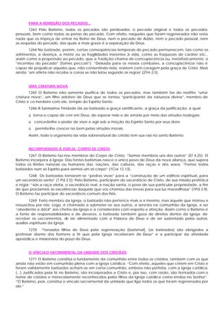 PARA A REMISSÃO DOS PECADOS...
1263 Pelo Batismo, todos os pecados são perdoados: o pecado original e todos os pecados
pessoais, bem como todas as penas do pecado. Com efeito, naqueles que foram regenerados não resta
nada que os impeça de entrar no Reino de Deus: nem o pecado de Adão, nem o pecado pessoal, nem
as seqüelas do pecado, das quais a mais grave é a separação de Deus.
1264 No batizado, porém, certas conseqüências temporais do pecado permanecem, tais como os
sofrimentos, a doença, a morte ou as fragilidades inerentes à vida, como as fraquezas de caráter etc.,
assim como a propensão ao pecado, que a Tradição chama de concupiscência ou, metaforicamente, o
“incentivo do pecado” (fomes peccati”): “Deixada para os nossos combates, a concupiscência não é
capaz de prejudicar aqueles que, não consentindo nela, resistem com coragem pela graça de Cristo. Mais
ainda: 'um atleta não recebe a coroa se não lutou segundo as regras' (2Tm 2,5).
UMA CRIATURA NOVA
1265 O Batismo não somente purifica de todos os pecados, mas também faz do neófito “uma
criatura nova”, um filho adotivo de Deus que se tornou “participante da natureza divina”, membro de
Cristo e co-herdeiro com ele, templo do Espírito Santo.
1266 A Santíssima Trindade dá ao batizado a graça santificante, a graça da justificação, a qual
ü torna-o capaz de crer em Deus, de esperar nele e de amá-lo por meio das virtudes teologais;
ü concede-lhe o poder de viver e agir sob a moção do Espírito Santo por seus dons;
ü permite-lhe crescer no bem pelas virtudes morais.
Assim, todo o organismo da vida sobrenatural do cristão tem sua raiz no santo Batismo.
INCORPORADOS À IGREJA, CORPO DE CRISTO
1267 O Batismo faz-nos membros do Corpo de Cristo. “Somos membros uns dos outros” (Ef 4,25). O
Batismo incorpora à Igreja. Das fontes batismais nasce o único povo de Deus da nova aliança, que supera
todos os limites naturais ou humanos das nações, das culturas, das raças e dos sexos: “Fomos todos
batizados num só Espírito para sermos um só corpo” (1Cor 12,13).
1268 Os batizados tornaram-se “pedras vivas” para a “construção de um edifício espiritual, para
um sacerdócio santo” (1 Pd 2,5). Pelo Batismo, participam do sacerdócio de Cristo, de sua missão profética
e régia; “sois a raça eleita, o sacerdócio real, a nação santa, o povo de sua particular propriedade, a fim
de que proclameis as excelências daquele que vos chamou das trevas para sua luz maravilhosa” (1Pd 2,9).
O Batismo faz participar do sacerdócio comum dos fiéis.
1269 Feito membro da Igreja, o batizado não pertence mais a si mesmo, mas àquele que morreu e
ressuscitou por nós. Logo, é chamado a submeter -se aos outros, a servi-los na comunhão da Igreja, a ser
“obediente e dócil” aos chefes da Igreja e a considerá-los com respeito e afeição. Assim como o Batismo é
a fonte de responsabilidades e de deveres, o batizado também goza de direitos dentro da Igreja: de
receber os sacramentos, de ser alimentado com a Palavra de Deus e de ser sustentado pelos outros
auxílios espirituais da Igreja.
1270 “Tornados filhos de Deus pela regeneração (batismal], (os batizados) são obrigados a
professar diante dos homens a fé que pela Igreja receberam de Deus” e a participar da atividade
apostólica e missionária do povo de Deus.
O VÍNCULO SACRAMENTAL DA UNIDADE DOS CRISTÃOS
1271 O Batismo constitui o fundamento da comunhão entre todos os cristãos, também com os que
ainda não estão em comunhão plena com a Igreja católica: “Com efeito, aqueles que crêem em Cristo e
foram validamente batizados acham-se em certa comunhão, embora não perfeita, com a Igreja católica.
(...) Justificados pela fé no Batismo, são incorporados a Cristo e, por isso, com razão, são honrados com o
nome de cristãos e merecidamente reconhecidos pelos filhos da Igreja católica como irmãos no Senhor”.
“O Batismo, pois, constitui o vínculo sacramental da unidade que liga todos os que foram regenerados por
ele.”
 