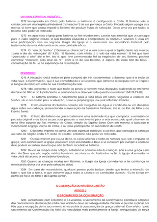 UM SINAL ESPIRITUAL INDELÉVEL...
1272 Incorporado em Cristo pelo Batismo, o batizado é configurado a Cristo. O Batismo sela o
cristão com um sinal espiritual indelével (“character”) de sua pertença a Cristo. Pecado algum apaga esta
marca, se bem que possa impedir o Batismo de produzir frutos de salvação. Dado uma vez por todas, o
Batismo não pode ser reiterado.
1273 Incorporados à Igreja pelo Batismo, os fiéis receberam o caráter sacramental que os consagra
para o culto religioso cristão. O selo batismal capacita e compromete os cristãos a servirem a Deus em
uma participação viva na sagrada liturgia da Igreja e a exercerem seu sacerdócio batismal pelo
testemunho de uma vida santa e de uma caridade eficaz.
1274 O “selo do Senhor” (“Dominicus character”) é o selo com o qual o Espírito Santo nos marcou
“para o dia da redenção” (Ef 4,30). “O Batismo, com efeito, é o selo da vida eterna.” O fiel que tiver
“guardado o selo” até o fim, isto é, que tiver permanecido fiel às exigências de seu Batismo, poderá
caminhar “marcado pelo sinal da fé”, com a fé de seu Batismo, à espera da visão feliz de Deus -
consumação da fé - e na esperança da ressurreição.
RESUMINDO
1275 A iniciação cristã realiza-se pelo conjunto de três sacramentos: o Batismo, que é o início da
vida nova; a Confirmação, que é sua consolidação e a Eucaristia, que alimenta o discípulo com o Corpo e
o Sangue de Cristo em vista de sua transformação nele.
1276 “Ide, portanto, e fazei que todos os povos se tornem meus discípulos, batizando-os em nome
do Pai e do Filho e do Espírito Santo, e ensinando-os a observar tudo quanto vos ordenei” (Mt 28,19-20).
1277 O Batismo constitui o nascimento para a vida nova em Cristo. Segundo a vontade do
Senhor, ele é necessário para a salvação, como a própria Igreja, na qual o Batismo introduz.
1278 O rito essencial do Batismo consiste em mergulhar na água o candidato ou em derramar
água sobre sua cabeça, pronunciando a invocação da Santíssima Trindade, isto é, do Pai, do Filho e do
Espírito Santo
1279 O fruto do Batismo ou graça batismal é uma realidade rica que comporta: a remissão do
pecado original e de todos os pecados pessoais; o nascimento para a vida nova, pelo qual o homem se
torna filho adotivo do Pai, membro de Cristo, templo do Espírito Santo Com isto mesmo, o batizado é
incorporado à Igreja, corpo de Cristo, e se torna participante do sacerdócio de Cristo.
1280 O Batismo imprime na alma um sinal espiritual indelével, o caráter, que consagra o batizado
ao culto da religião cristã. Em razão do caráter, o Batismo não pode ser reiterado.
1281 Os que morrem por causa da fé, os catecúmenos e todos os homens que, sob o impulso da
graça, sem conhecerem a Igreja, procuram com sinceridade a Deus e se esforçam por cumprir a vontade
dele podem ser salvos, mesmo que não tenham recebido o Batismo.
1282 Desde os tempos mais antigos, o Batismo é administrado às crianças, pois é uma graça e um
dom de Deus que não supõe méritos humanos; as crianças são batizadas na fé da Igreja. A entrada na
vida cristã dá acesso à verdadeira liberdade.
1283 Quanto às crianças mortas sem Batismo, a liturgia da Igreja convida-nos a ter confiança na
misericórdia divina e a orar pela salvação delas.
1284 Em caso de necessidade, qualquer pessoa pode batizar, desde que tenha a intenção de
fazer o que faz a Igreja, e que derrame água sobre a cabeça do candidato dizendo: “Eu te batizo em
nome do Pai e do Filho e do Espírito Santo”.
A CELEBRAÇÃO DO MISTÉRIO CRISTÃO
ARTIGO 2
O SACRAMENTO DA CONFIRMAÇÃO
1285 Juntamente com o Batismo e a Eucaristia, o sacramento da Confirmação constitui o conjunto
dos “sacramentos da iniciação crista cuja unidade deve ser salvaguardada. Por isso, é preciso explicar aos
fiéis que a recepção deste sacramento é necessária à consumação da graça batismal. Com efeito, “pelo
sacramento da Confirmação [os fiéis] são vinculados mais perfeitamente à Igreja, enriquecidos de força
 