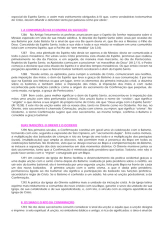 especial do Espírito Santo, e assim mais estritamente obrigados à fé que, como verdadeiras testemunhas
de Cristo, devem difundir e defender tanto por palavras como por obras”.
I. A CONFIRMAÇÃO NA ECONOMIA DA SALVAÇÃO
1286 No Antigo Testamento os profetas anunciaram que o Espírito do Senhor repousaria sobre o
Messias esperado em vista de sua missão salvífica. A descida do Espírito Santo sobre Jesus por ocasião de
seu Batismo por João Batista foi o sinal de que era Ele quem devia vir, que Ele era o Messias; o Filho de
Deus. Concebido do Espírito Santo, toda a sua vida e toda a sua missão se realizam em uma comunhão
total com o mesmo Espírito, que o Pai lhe dá “sem medida” (Jo 3,34).
1287 Ora, esta plenitude do Espírito não devia ser apenas a do Messias; devia ser comunicada a
todo o povo messiânico. Por várias vezes Cristo prometeu esta efusão do Espírito, promessa que realizou
primeiramente no dia da Páscoa. e em seguida, de maneira mais marcante, no dia de Pentecostes.
Repletos do Espírito Santo, os Apóstolos começam a proclamar “as maravilhas de Deus” (At 2,11), e Pedro
começa a declarar que esta efusão do Espírito é o sinal dos tempos messiânicos. Os que então creram na
pregação apostólica e que se fizeram batizar também receberam o dom do Espírito Santo.
1288 “Desde então, os apóstolos, para cumprir a vontade de Cristo, comunicaram aos neófitos,
pela imposição das mãos, o dom do Espírito que leva a graça do Batismo à sua consumação. E por isso
que na Epístola aos Hebreus ocupa um lugar, entre os elementos da primeira instrução cristã, a doutrina
sobre os batismos e também sobre a imposição das mãos. A imposição das mãos é com razão
reconhecida pela tradição católica como a origem do sacramento da Confirmação que perpétua, de
certo modo, na Igreja, a graça de Pentecostes.”
1289 Bem cedo, para melhor significar o dom do Espírito Santo, acrescentou-se à imposição das
mãos uma unção com óleo perfumado (crisma). Esta unção ilustra o nome de “cristão”, que significa
“ungido” e que deriva a sua origem do próprio nome de Cristo, ele que “Deus ungiu com o Espírito Santo”
(At 10,38). E este rito de unção existe até os nossos dias, tanto no Oriente como no Ocidente. Por isso, no
Oriente, este sacramento é chamado Crismação, unção com crisma, ou mýron, que significa “crisma”. No
Ocidente, o termo Confirmação sugere que este sacramento, ao mesmo tempo, confirma o Batismo e
consolida a graça batismal.
DUAS TRADIÇÕES: O ORIENTE E O OCIDENTE
1290 Nos primeiros séculos, a Confirmação constitui em geral uma só celebração com o Batismo,
formando com este, segundo a expressão de São Cipriano, um “sacramento duplo”. Entre outros motivos,
a multiplicação dos batizados de crianças e isto ao longo do ano todo e a multiplicação das paróquias
(rurais), (multiplicação) que amplia as dioceses, não permitem mais a presença do Bispo em todas as
celebrações batismais. No Ocidente, visto que se deseja reservar ao Bispo a complementação do Batismo,
se instaura a separação dos dois sacramentos em dois momentos distintos. O Oriente manteve juntos os
dois sacramentos, tanto que a Confirmação é ministrada pelo presbítero que batiza. Todavia, este não o
pode fazer senão com o “mýron” consagrado por um Bispo.
1291 Um costume da Igreja de Roma facilitou o desenvolvimento da prática ocidental graças a
uma dupla unção com o santo crisma depois do Batismo: realizada já pelo presbítero sobre o neófito, ao
sair este do banho batismal, ela é terminada por uma segunda unção, feita pelo Bispo na fronte de cada
um dos novos batizados. A primeira unção com o santo crisma, a que é dada pelo presbítero,
permaneceu ligada ao rito batismal; ela significa a participação do batizado nas funções profética,
sacerdotal e régia de Cristo. Se o Batismo é conferido a um adulto, há uma só unção pós-batismal, a da
Confirmação.
1292 A prática da Igreja do Oriente sublinha mais a unidade da iniciação cristã. A da Igreja latina
exprime mais nitidamente a comunhão do novo cristão com seu Bispo, garante e servo da unidade de sua
Igreja, de sua catolicidade e de sua apostolicidade, e, com isto, o vínculo com as origens apostólicas da
Igreja de Cristo.
II. OS SINAIS E O RITO DA CONFIRMAÇÃO
1293 No rito deste sacramento convém considerar o sinal da unção e aquilo que a unção designa
e imprime: o selo espiritual. A unção, no simbolismo bíblico e antigo, é rica de significados: o óleo é sinal de
 