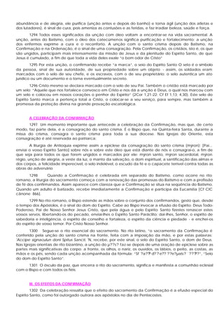 abundância e de alegria, ele purifica (unção antes e depois do banho) e torna ágil (unção dos atletas e
dos lutadores), é sinal de cura, pois ameniza as contusões e as feridas, e faz irradiar beleza, saúde e força.
1294 Todos esses significados da unção com óleo voltam a encontrar-se na vida sacramental. A
unção, antes do Batismo, com o óleo dos catecúmenos significa purificação e fortalecimento; a unção
dos enfermos exprime a cura e o reconforto. A unção com o santo crisma depois do Batismo, na
Confirmação e na Ordenação, é o sinal de uma consagração. Pela Confirmação, os cristãos, isto é, os que
são ungidos, participam mais intensamente da missão de Jesus e da plenitude do Espírito Santo, de que
Jesus é cumulado, a fim de que toda a vida deles exale “o bom odor de Cristo”
1295 Por esta unção, o confirmando recebe “a marca”, o seio do Espírito Santo O selo é o símbolo
da pessoa, sinal de sua autoridade, de sua propriedade sobre um objeto - assim, os soldados eram
marcados com o selo de seu chefe, e os escravos, com o de seu proprietário; o selo autentica um ato
jurídico ou um documento e o torna eventualmente secreto.
1296 Cristo mesmo se declara marcado com o selo de seu Pai. Também o cristão está marcado por
um selo: “Aquele que nos fortalece convosco em Cristo e nos dá a unção é Deus, o qual nos marcou com
um selo e colocou em nossos corações o penhor do Espírito” (2Cor 1,21-22; Cf Ef 1,13; 4,30). Este selo do
Espírito Santo marca a pertença total a Cristo, o colocar-se a seu serviço, para sempre, mas também a
promessa da proteção divina na grande provação escatológica.
A CELEBRAÇÃO DA CONFIRMAÇÃO
1297 Um momento importante que antecede a celebração da Confirmação, mas que, de certo
modo, faz parte dela, é a consagração do santo crisma. É o Bispo que, na Quinta-feira Santa, durante a
missa do crisma, consagra o santo crisma para toda a sua diocese. Nas Igrejas do Oriente, esta
consagração é até reservada ao patriarca:
A liturgia de Antioquia exprime assim a epiclese da consagração do santo crisma (mýron): [Pai...
enviai o vosso Espírito Santo] sobre nós e sobre este óleo que está diante de nós e consagrai-o, a fim de
que seja para todos os que forem ungidos e marcados por ele: mýron santo, mýron sacerdotal, mýron
régio, unção de alegria, a veste da luz, o manto da salvação, o dom espiritual, a santificação das almas e
dos corpos, a felicidade imperecível, o selo indelével, o escudo da fé e o capacete terrível contra todas as
obras do adversário
1298 Quando a Confirmação é celebrada em separado do Batismo, como ocorre no rito
romano, a liturgia do sacramento começa com a renovação das promessas do Batismo e com a profissão
de fé dos confirmandos. Assim aparece com clareza que a Confirmação se situa na seqüência do Batismo.
Quando um adulto é batizado, recebe imediatamente a Confirmação e participa da Eucaristia [Cf CIC
cânone 866].
1299 No rito romano, o Bispo estende as mãos sobre o conjunto dos confirmandos, gesto que, desde
o tempo dos Apóstolos, é o sinal do dom do Espírito. Cabe ao Bispo invocar a efusão do Espírito: Deus Todo-
Poderoso, Pai de Nosso Senhor Jesus Cristo, que pela água e pelo Espírito Santo fizestes renascer estes
vossos servos, libertando-os do pecado, enviai-lhes o Espírito Santo Paráclito; dai-lhes, Senhor, o espírito de
sabedoria e inteligência, o espírito de conselho e fortaleza, o espírito da ciência e piedade - e enchei-os
do espírito de vosso temor. Por Cristo Nosso Senhor.
1300 Segue-se o rito essencial do sacramento. No rito latino, “o sacramento da Confirmação é
conferido pela unção do santo crisma na fronte, feita com a imposição da mão, e por estas palavras:
'Accipe signaculun doni Spitus Sancti, 'N, recebe, por este sinal, o selo do Espírito Santo, o dom de Deus.
Nas Igrejas orientais de rito bizantino, a unção do µ??s? faz-se depois de uma oração de epiclese sobre as
partes mais significativas do corpo: a fronte, os olhos, o nariz, os ouvidos, os lábios, o peito, as costas, as
mãos e os pés, sendo cada unção acompanhada da fórmula: “Sf ?a??? d? ? e?? ??e?µats? `?????”, “Selo
do dom do Espírito Santo”.
1301 O ósculo da paz, que encerra o rito do sacramento, significa e manifesta a comunhão eclesial
com o Bispo e com todos os fiéis.
III. OS EFEITOS DA CONFIRMAÇÃO
1302 Da celebração ressalta que o efeito do sacramento da Confirmação é a efusão especial do
Espírito Santo, como foi outorgado outrora aos apóstolos no dia de Pentecostes.
 