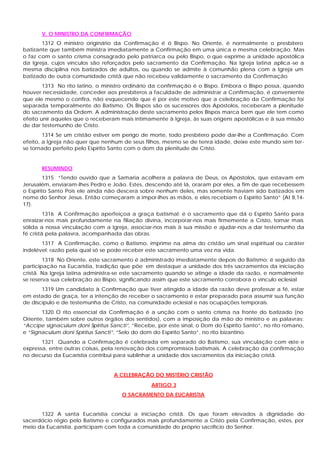 V. O MINISTRO DA CONFIRMAÇÃO
1312 O ministro originário da Confirmação é ó Bispo. No Oriente, é normalmente o presbítero
batizante que também ministra imediatamente a Confirmação em uma única e mesma celebração. Mas
o faz com o santo crisma consagrado pelo patriarca ou pelo Bispo, o que exprime a unidade apostólica
da Igreja, cujos vínculos são reforçados pelo sacramento da Confirmação. Na Igreja latina aplica -se a
mesma disciplina nos batizados de adultos, ou quando se admite à comunhão plena com a Igreja um
batizado de outra comunidade cristã que não recebeu validamente o sacramento da Confirmação
1313 No rito latino, o ministro ordinário da confirmação é o Bispo. Embora o Bispo possa, quando
houver necessidade, conceder aos presbíteros a faculdade de administrar a Confirmação, é conveniente
que ele mesmo o confira, não esquecendo que é por este motivo que a celebração da Confirmação foi
separada temporalmente do Batismo. Os Bispos são os sucessores dos Apóstolos, receberam a plenitude
do sacramento da Ordem. A administração deste sacramento pelos Bispos marca bem que ele tem como
efeito unir aqueles que o receberam mais intimamente à Igreja, às suas origens apostólicas e à sua missão
de dar testemunho de Cristo.
1314 Se um cristão estiver em perigo de morte, todo presbítero pode dar-lhe a Confirmação. Com
efeito, a Igreja não quer que nenhum de seus filhos, mesmo se de tenra idade, deixe este mundo sem ter-
se tornado perfeito pelo Espírito Santo com o dom da plenitude de Cristo.
RESUMINDO
1315 “Tendo ouvido que a Samaria acolhera a palavra de Deus, os Apóstolos, que estavam em
Jerusalém, enviaram-lhes Pedro e João. Estes, descendo até lá, oraram por eles, a fim de que recebessem
o Espírito Santo Pois ele ainda não descera sobre nenhum deles, mas somente haviam sido batizados em
nome do Senhor Jesus. Então começaram a impor-lhes as mãos, e eles recebiam o Espírito Santo” (At 8,14-
17).
1316 A Confirmação aperfeiçoa a graça batismal; é o sacramento que dá o Espírito Santo para
enraizar-nos mais profundamente na filiação divina, incorporar-nos mais firmemente a Cristo, tornar mais
sólida a nossa vinculação com a Igreja, associar-nos mais à sua missão e ajudar-nos a dar testemunho da
fé cristã pela palavra, acompanhada das obras.
1317 A Confirmação, como o Batismo, imprime na alma do cristão um sinal espiritual ou caráter
indelével; razão pela qual só se pode receber este sacramento uma vez na vida.
1318 No Oriente, este sacramento é administrado imediatamente depois do Batismo; é seguido da
participação na Eucaristia, tradição que põe em destaque a unidade dos três sacramentos da iniciação
cristã. Na Igreja latina administra-se este sacramento quando se atinge a idade da razão, e normalmente
se reserva sua celebração ao Bispo, significando assim que este sacramento corrobora o vínculo eclesial
1319 Um candidato à Confirmação que tiver atingido a idade da razão deve professar a fé, estar
em estado de graça, ter a intenção de receber o sacramento e estar preparado para assumir sua função
de discípulo e de testemunha de Cristo, na comunidade eclesial e nas ocupações temporais.
1320 O rito essencial da Confirmação é a unção com o santo crisma na fronte do batizado (no
Oriente, também sobre outros órgãos dos sentidos), com a imposição da mão do ministro e as palavras:
“Accipe signaculum doni Spiritus Sancti”, “Recebe, por este sinal, o Dom do Espírito Santo”, no rito romano,
e “Signaculum doni Spiritus Sancti”, “Selo do dom do Espírito Santo”, no rito bizantino.
1321 Quando a Confirmação é celebrada em separado do Batismo, sua vinculação com este e
expressa, entre outras coisas, pela renovação dos compromissos batismais. A celebração da confirmação
no decurso da Eucaristia contribui para sublinhar a unidade dos sacramentos da iniciação cristã.
A CELEBRAÇÃO DO MISTÉRIO CRISTÃO
ARTIGO 3
O SACRAMENTO DA EUCARISTIA
1322 A santa Eucaristia conclui a iniciação cristã. Os que foram elevados à dignidade do
sacerdócio régio pelo Batismo e configurados mais profundamente a Cristo pela Confirmação, estes, por
meio da Eucaristia, participam com toda a comunidade do próprio sacrifício do Senhor.
 