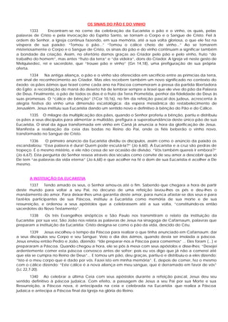 OS SINAIS DO PÃO E DO VINHO
1333 Encontram-se no cerne da celebração da Eucaristia o pão e o vinho, os quais, pelas
palavras de Cristo e pela invocação do Espírito Santo, se tornam o Corpo e o Sangue de Cristo. Fiel à
ordem do Senhor, a Igreja continua fazendo, em sua memória, até a sua volta gloriosa, o que ele fez na
véspera de sua paixão: “Tomou o pão...” “Tomou o cálice cheio de vinho...” Ao se tomarem
misteriosamente o Corpo e o Sangue de Cristo, os sinais do pão e do vinho continuam a significar também
a bondade da criação. Assim, no ofertório damos graças ao Criador pelo pão e pelo vinho, fruto “do
trabalho do homem”, mas antes “fruto da terra” e “da videira”, dons do Criador. A Igreja vê neste gesto de
Melquisedec, rei e sacerdote, que “trouxe pão e vinho” (Gn 14,18), uma prefiguração de sua própria
oferta.
1334 Na antiga aliança, o pão e o vinho são oferecidos em sacrifício entre as primícias da terra,
em sinal de reconhecimento ao Criador. Mas eles recebem também um novo significado no contexto do
êxodo: os pães ázimos que Israel come cada ano na Páscoa comemoram a pressa da partida libertadora
do Egito; a recordação do maná do deserto há de lembrar sempre a Israel que ele vive do pão da Palavra
de Deus. Finalmente, o pão de todos os dias é o fruto da Terra Prometida, penhor da fidelidade de Deus às
suas promessas. O “cálice de bênção” (1Cor 10,16), no fim da refeição pascal dos judeus, acrescenta à
alegria festiva do vinho uma dimensão escatológica: da espera messiânica do restabelecimento de
Jerusalém. Jesus instituiu sua Eucaristia dando um sentido novo e definitivo à bênção do Pão e do Cálice.
1335 O milagre da multiplicação dos pães, quando o Senhor proferiu a bênção, partiu e distribuiu
os pães a seus discípulos para alimentar a multidão, prefigura a superabundância deste único pão de sua
Eucaristia. O sinal da água transformada em vinho em Caná já anuncia a hora da glorificação de Jesus.
Manifesta a realização da ceia das bodas no Reino do Pai, onde os fiéis beberão o vinho novo,
transformado no Sangue de Cristo.
1336 O primeiro anúncio da Eucaristia dividiu os discípulos, assim como o anúncio da paixão os
escandalizou: “Essa palavra é dura! Quem pode escutá-la?” (Jo 6,60). A Eucaristia e a cruz são pedras de
tropeço. É o mesmo mistério, e ele não cessa de ser ocasião de divisão. “Vós também quereis ir embora?”
(Jo 6,67). Esta pergunta do Senhor ressoa através dos séculos como convite de seu amor a descobrir que só
Ele tem “as palavras da vida eterna” (Jo 6,68) e que acolher na fé o dom de sua Eucaristia é acolher a Ele
mesmo.
A INSTITUIÇÃO DA EUCARISTIA
1337 Tendo amado os seus, o Senhor amou-os até o fim. Sabendo que chegara a hora de partir
deste mundo para voltar a seu Pai, no decurso de uma refeição lavou-lhes os pés e deu-lhes o
mandamento do amor. Para deixar-lhes uma garantia deste amor, para nunca afastar-se dos seus e para
fazê-los participantes de sua Páscoa, instituiu a Eucaristia como memória de sua morte e de sua
ressurreição, e ordenou a seus apóstolos que a celebrassem até a sua volta, “constituindo-os então
sacerdotes do Novo Testamento”.
1338 Os três Evangelhos sinópticos e São Paulo nos transmitiram o relato da instituição da
Eucaristia; por sua vez, São João nos relata as palavras de Jesus na sinagoga de Cafarnaum, palavras que
preparam a instituição da Eucaristia: Cristo designa-se como o pão da vida, descido do Céu.
1339 Jesus escolheu o tempo da Páscoa para realizar o que tinha anunciado em Cafarnaum: dar
a seus discípulos seu Corpo e seu Sangue: Veio o dia dos ázimos, quando devia ser imolada a páscoa.
Jesus enviou então Pedro e João, dizendo: “Ide preparar-nos a Páscoa para comermos” ... Eles foram (...) e
prepararam a Páscoa. Quando chegou a hora, ele se pôs à mesa com seus apóstolos e disse-lhes: “Desejei
ardentemente comer esta páscoa convosco antes de sofrer; pois eu vos digo que já não a comerei até
que ela se cumpra no Reino de Deus”... E tomou um pão, deu graças, partiu-o e distribuiu-o a eles dizendo:
“Isto é o meu corpo que é dado por vós. Fazei isto em minha memória”. E, depois de comer, fez o mesmo
com o cálice dizendo: “Este cálice é a nova aliança em meu sangue, que é derramado em favor de vós”
(Lc 22,7-20).
1340 Ao celebrar a última Ceia com seus apóstolos durante a refeição pascal, Jesus deu seu
sentido definitivo à páscoa judaica. Com efeito, a passagem de Jesus a seu Pai por sua Morte e sua
Ressurreição, a Páscoa nova, é antecipada na ceia e celebrada na Eucaristia que realiza a Páscoa
judaica e antecipa a Páscoa final da Igreja na glória do Reino.
 