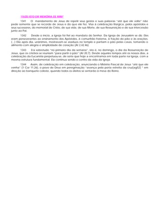 “FAZEI ISTO EM MEMÓRIA DE MIM”
1341 O mandamento de Jesus de repetir seus gestos e suas palavras “até que ele volte” não
pede somente que se recorde de Jesus e do que ele fez. Visa á celebração litúrgica, pelos apóstolos e
seus sucessores, do memorial de Cristo, de sua vida, de sua Morte, de sua Ressurreição e de sua intercessão
junto ao Pai.
1342 Desde o início, a Igreja foi fiel ao mandato do Senhor. Da Igreja de Jerusalém se diz: Eles
eram perseverantes ao ensinamento dos Apóstolos, à comunhão fraterna, à fração do pão e às orações.
(...) Dia após dia, unânimes, mostravam-se assíduos no templo e partiam o pão pelas casas, tomando o
alimento com alegria e simplicidade de coração (At 2,42.46).
1343 Era sobretudo “no primeiro dia da semana”, isto é, no domingo, o dia da Ressurreição de
Jesus, que os cristãos se reuniam “para partir o pão” (At 20,7). Desde aqueles tempos até os nossos dias, a
celebração da Eucaristia perpetuou-se, de sorte que hoje a encontramos em toda parte na Igreja, com a
mesma estrutura fundamental. Ela continua sendo o centro da vida da Igreja.
1344 Assim, de celebração em celebração, anunciando o Mistério Pascal de Jesus “até que ele
venha” (1 Cor 11,26), o povo de Deus em peregrinação “avança pela porta estreita da cruz[ag52] ” em
direção ao banquete celeste, quando todos os eleitos se sentarão à mesa do Reino.
 